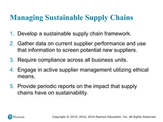 Copyright © 2019, 2016, 2014 Pearson Education, Inc. All Rights Reserved
Managing Sustainable Supply Chains
1. Develop a sustainable supply chain framework.
2. Gather data on current supplier performance and use
that information to screen potential new suppliers.
3. Require compliance across all business units.
4. Engage in active supplier management utilizing ethical
means.
5. Provide periodic reports on the impact that supply
chains have on sustainability.
 