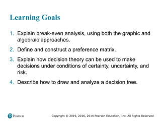 Copyright © 2019, 2016, 2014 Pearson Education, Inc. All Rights Reserved
Learning Goals
1. Explain break-even analysis, using both the graphic and
algebraic approaches.
2. Define and construct a preference matrix.
3. Explain how decision theory can be used to make
decisions under conditions of certainty, uncertainty, and
risk.
4. Describe how to draw and analyze a decision tree.
 