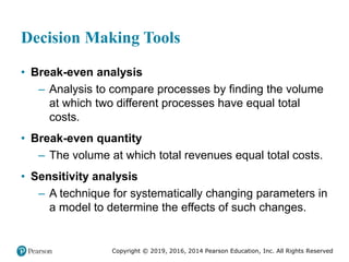 Copyright © 2019, 2016, 2014 Pearson Education, Inc. All Rights Reserved
Decision Making Tools
• Break-even analysis
– Analysis to compare processes by finding the volume
at which two different processes have equal total
costs.
• Break-even quantity
– The volume at which total revenues equal total costs.
• Sensitivity analysis
– A technique for systematically changing parameters in
a model to determine the effects of such changes.
 