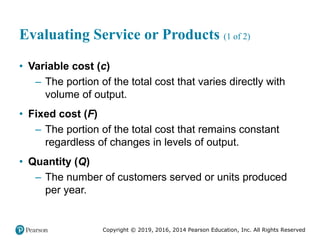 Copyright © 2019, 2016, 2014 Pearson Education, Inc. All Rights Reserved
Evaluating Service or Products (1 of 2)
• Variable cost (c)
– The portion of the total cost that varies directly with
volume of output.
• Fixed cost (F)
– The portion of the total cost that remains constant
regardless of changes in levels of output.
• Quantity (Q)
– The number of customers served or units produced
per year.
 