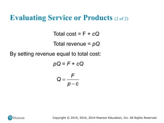 Copyright © 2019, 2016, 2014 Pearson Education, Inc. All Rights Reserved
Evaluating Service or Products (2 of 2)
Total cost = F + cQ
Total revenue = pQ
By setting revenue equal to total cost:
pQ = F + cQ
F
Q
p c


 