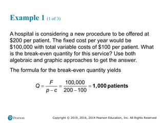 Copyright © 2019, 2016, 2014 Pearson Education, Inc. All Rights Reserved
Example 1 (1 of 3)
A hospital is considering a new procedure to be offered at
$200 per patient. The fixed cost per year would be
$100,000 with total variable costs of $100 per patient. What
is the break-even quantity for this service? Use both
algebraic and graphic approaches to get the answer.
The formula for the break-even quantity yields
100,000
200 100
F
Q
p c
  
 
1,000 patients
 