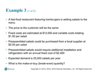 Copyright © 2019, 2016, 2014 Pearson Education, Inc. All Rights Reserved
Example 3 (1 of 2)
• A fast-food restaurant featuring hamburgers is adding salads to the
menu
• The price to the customer will be the same
• Fixed costs are estimated at $12,000 and variable costs totaling
$1.50 per salad
• Preassembled salads could be purchased from a local supplier at
$2.00 per salad
• Preassembled salads would require additional installation and
refrigeration with an annual fixed cost of $2,400
• Expected demand is 25,000 salads per year
• What is the make-or-buy (break-even) quantity?
 