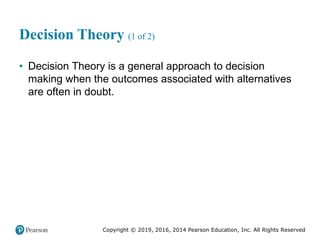 Copyright © 2019, 2016, 2014 Pearson Education, Inc. All Rights Reserved
Decision Theory (1 of 2)
• Decision Theory is a general approach to decision
making when the outcomes associated with alternatives
are often in doubt.
 