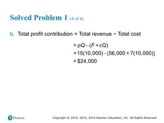 Copyright © 2019, 2016, 2014 Pearson Education, Inc. All Rights Reserved
Solved Problem 1 (4 of 4)
b. Total profit contribution = Total revenue − Total cost
[ ]


= +
=15(10,000) 56,000 + 7(10,000)
= $
( )
24,000
pQ F cQ
 