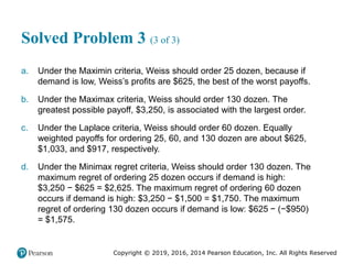 Copyright © 2019, 2016, 2014 Pearson Education, Inc. All Rights Reserved
Solved Problem 3 (3 of 3)
a. Under the Maximin criteria, Weiss should order 25 dozen, because if
demand is low, Weiss’s profits are $625, the best of the worst payoffs.
b. Under the Maximax criteria, Weiss should order 130 dozen. The
greatest possible payoff, $3,250, is associated with the largest order.
c. Under the Laplace criteria, Weiss should order 60 dozen. Equally
weighted payoffs for ordering 25, 60, and 130 dozen are about $625,
$1,033, and $917, respectively.
d. Under the Minimax regret criteria, Weiss should order 130 dozen. The
maximum regret of ordering 25 dozen occurs if demand is high:
$3,250 − $625 = $2,625. The maximum regret of ordering 60 dozen
occurs if demand is high: $3,250 − $1,500 = $1,750. The maximum
regret of ordering 130 dozen occurs if demand is low: $625 − (−$950)
= $1,575.
 