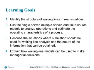Copyright © 2019, 2016, 2014 Pearson Education, Inc. All Rights Reserved
Learning Goals
1. Identify the structure of waiting lines in real situations.
2. Use the single-server, multiple-server, and finite-source
models to analyze operations and estimate the
operating characteristics of a process.
3. Describe the situations where simulation should be
used for waiting-line analysis and the nature of the
information that can be obtained.
4. Explain how waiting-line models can be used to make
managerial decisions.
 