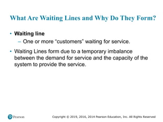 Copyright © 2019, 2016, 2014 Pearson Education, Inc. All Rights Reserved
What Are Waiting Lines and Why Do They Form?
• Waiting line
– One or more “customers” waiting for service.
• Waiting Lines form due to a temporary imbalance
between the demand for service and the capacity of the
system to provide the service.
 