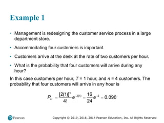 Copyright © 2019, 2016, 2014 Pearson Education, Inc. All Rights Reserved
Example 1
• Management is redesigning the customer service process in a large
department store.
• Accommodating four customers is important.
• Customers arrive at the desk at the rate of two customers per hour.
• What is the probability that four customers will arrive during any
hour?
In this case customers per hour, T = 1 hour, and n = 4 customers. The
probability that four customers will arrive in any hour is
4
2(1) 2
4
[2(1)] 16
0.090
4! 24
P e e
 
  
 