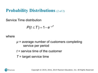Copyright © 2019, 2016, 2014 Pearson Education, Inc. All Rights Reserved
Probability Distributions (2 of 2)
Service Time distribution
( ) 1 T
P t T e 

  
where
μ = average number of customers completing
service per period
t = service time of the customer
T = target service time
 