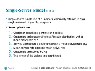Copyright © 2019, 2016, 2014 Pearson Education, Inc. All Rights Reserved
Single-Server Model (1 of 2)
• Single-server, single line of customers, commonly referred to as a
single-channel, single-phase system
• Assumptions are:
1. Customer population is infinite and patient
2. Customers arrive according to a Poisson distribution, with a
mean arrival rate of λ
3. Service distribution is exponential with a mean service rate of μ
4. Mean service rate exceeds mean arrival rate
5. Customers are served FCFS
6. The length of the waiting line is unlimited
 