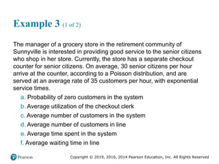 Copyright © 2019, 2016, 2014 Pearson Education, Inc. All Rights Reserved
Example 3 (1 of 2)
The manager of a grocery store in the retirement community of
Sunnyville is interested in providing good service to the senior citizens
who shop in her store. Currently, the store has a separate checkout
counter for senior citizens. On average, 30 senior citizens per hour
arrive at the counter, according to a Poisson distribution, and are
served at an average rate of 35 customers per hour, with exponential
service times.
a. Probability of zero customers in the system
b. Average utilization of the checkout clerk
c. Average number of customers in the system
d. Average number of customers in line
e. Average time spent in the system
f. Average waiting time in line
 