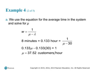 Copyright © 2019, 2016, 2014 Pearson Education, Inc. All Rights Reserved
Example 4 (2 of 5)
a. We use the equation for the average time in the system
and solve for μ
1
1
8 minutes = 0.133 hour =
30
0.133 0.133(30) = 1
37.52 customers hour
w
 








 