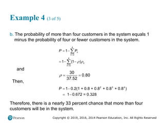 Copyright © 2019, 2016, 2014 Pearson Education, Inc. All Rights Reserved
Example 4 (3 of 5)
b. The probability of more than four customers in the system equals 1
minus the probability of four or fewer customers in the system.
4
0
4
0
1
1 (1 )
n
n
n
n
P P
 


 
  


and
30
0.80
37.52
  
Then,
2 3 4
1 0.2(1 + 0.8 + 0.8 + 0.8 + 0.8 )
1 0.672 = 0.328
P  
 
Therefore, there is a nearly 33 percent chance that more than four
customers will be in the system.
 