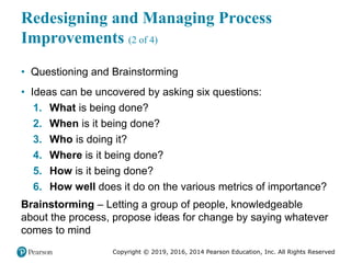 Copyright © 2019, 2016, 2014 Pearson Education, Inc. All Rights Reserved
Redesigning and Managing Process
Improvements (2 of 4)
• Questioning and Brainstorming
• Ideas can be uncovered by asking six questions:
1. What is being done?
2. When is it being done?
3. Who is doing it?
4. Where is it being done?
5. How is it being done?
6. How well does it do on the various metrics of importance?
Brainstorming – Letting a group of people, knowledgeable
about the process, propose ideas for change by saying whatever
comes to mind
 