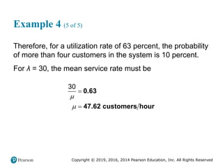 Copyright © 2019, 2016, 2014 Pearson Education, Inc. All Rights Reserved
Example 4 (5 of 5)
Therefore, for a utilization rate of 63 percent, the probability
of more than four customers in the system is 10 percent.
For λ = 30, the mean service rate must be
30




0.63
47.62 customers hour
 