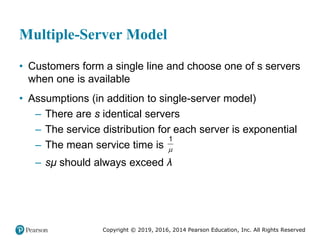Copyright © 2019, 2016, 2014 Pearson Education, Inc. All Rights Reserved
Multiple-Server Model
• Customers form a single line and choose one of s servers
when one is available
• Assumptions (in addition to single-server model)
– There are s identical servers
– The service distribution for each server is exponential
– The mean service time is
1

– sμ should always exceed λ
 