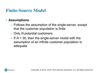 Copyright © 2019, 2016, 2014 Pearson Education, Inc. All Rights Reserved
Finite-Source Model
• Assumptions
– Follows the assumption of the single-server, except
that the customer population is finite
– Only N potential customers
– If N > 30, then the single-server model with the
assumption of an infinite customer population is
adequate
 