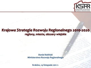 Krajowa Strategia Rozwoju Regionalnego 2010-2020 regiony, miasta, obszary wiejskie Daniel Baliński Ministerstwo Rozwoju Regionalnego Kraków, 14 listopada 2011 r. 