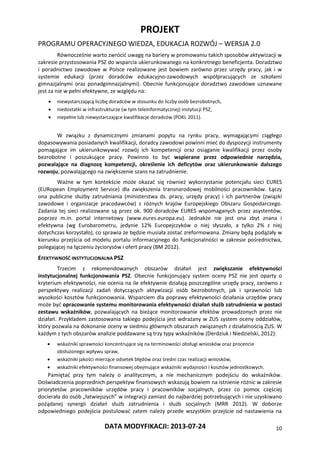 PROJEKT
PROGRAMU OPERACYJNEGO WIEDZA, EDUKACJA ROZWÓJ – WERSJA 2.0
DATA MODYFIKACJI: 2013-07-24 10
Równocześnie warto zwrócić uwagę na bariery w promowaniu takich sposobów aktywizacji w
zakresie przystosowania PSZ do wsparcia ukierunkowanego na konkretnego beneficjenta. Doradztwo
i poradnictwo zawodowe w Polsce realizowane jest bowiem zarówno przez urzędy pracy, jak i w
systemie edukacji (przez doradców edukacyjno-zawodowych współpracujących ze szkołami
gimnazjalnymi oraz ponadgimnazjalnymi). Obecnie funkcjonujące doradztwo zawodowe uznawane
jest za nie w pełni efektywne, ze względu na:
 niewystarczającą liczbę doradców w stosunku do liczby osób bezrobotnych,
 niedostatki w infrastrukturze (w tym teleinformatycznej) instytucji PSZ,
 niepełne lub niewystarczające kwalifikacje doradców (POKL 2011).
W związku z dynamicznymi zmianami popytu na rynku pracy, wymagającymi ciągłego
dopasowywania posiadanych kwalifikacji, doradcy zawodowi powinni mieć do dyspozycji instrumenty
pomagające im ukierunkowywać rozwój ich kompetencji oraz osiąganie kwalifikacji przez osoby
bezrobotne i poszukujące pracy. Powinno to być wspierane przez odpowiednie narzędzia,
pozwalające na diagnozę kompetencji, określenie ich deficytów oraz ukierunkowanie dalszego
rozwoju, pozwalającego na zwiększenie szans na zatrudnienie.
Ważne w tym kontekście może okazać się również wykorzystanie potencjału sieci EURES
(EURopean Employment Service) dla zwiększenia transnarodowej mobilności pracowników. Łączy
ona publiczne służby zatrudniania (ministerstwa ds. pracy, urzędy pracy) i ich partnerów (związki
zawodowe i organizacje pracodawców) z różnych krajów Europejskiego Obszaru Gospodarczego.
Zadania tej sieci realizowane są przez ok. 900 doradców EURES wspomaganych przez asystentów,
poprzez m.in. portal internetowy (www.eures.europa.eu). Jednakże nie jest ona zbyt znana i
efektywna (wg Eurobarometru, jedynie 12% Europejczyków o niej słyszało, a tylko 2% z niej
dotychczas korzystało), co sprawia że będzie musiała zostać zreformowana. Zmiany będą podążały w
kierunku przejścia od modelu portalu informacyjnego do funkcjonalności w zakresie pośrednictwa,
polegającej na łączeniu życiorysów i ofert pracy (BM 2012).
EFEKTYWNOŚĆ INSTYTUCJONALNA PSZ
Trzecim z rekomendowanych obszarów działań jest zwiększanie efektywności
instytucjonalnej funkcjonowania PSZ. Obecnie funkcjonujący system oceny PSZ nie jest oparty o
kryterium efektywności, nie ocenia na ile efektywnie działają poszczególne urzędy pracy, zarówno z
perspektywy realizacji zadań dotyczących aktywizacji osób bezrobotnych, jak i sprawności lub
wysokości kosztów funkcjonowania. Wsparciem dla poprawy efektywności działania urzędów pracy
może być opracowanie systemu monitorowania efektywności działań służb zatrudnienia w postaci
zestawu wskaźników, pozwalających na bieżące monitorowanie efektów prowadzonych przez nie
działań. Przykładem zastosowania takiego podejścia jest wdrażany w ZUS system oceny oddziałów,
który pozwala na dokonanie oceny w siedmiu głównych obszarach związanych z działalnością ZUS. W
każdym z tych obszarów analizie poddawane są trzy typy wskaźników (Derdziuk i Niedzielski, 2012):
 wskaźniki sprawności koncentrujące się na terminowości obsługi wniosków oraz procencie
obsłużonego wpływu spraw,
 wskaźniki jakości mierzące odsetek błędów oraz średni czas realizacji wniosków,
 wskaźniki efektywności finansowej obejmujące wskaźniki wydajności i kosztów jednostkowych.
Pamiętać przy tym należy o analitycznym, a nie mechanicznym podejściu do wskaźników.
Doświadczenia poprzednich perspektyw finansowych wskazują bowiem na istnienie różnic w zakresie
priorytetów pracowników urzędów pracy i pracowników socjalnych, przez co pomoc częściej
docierała do osób „łatwiejszych” w integracji zamiast do najbardziej potrzebujących i nie uzyskiwano
pożądanej synergii działań służb zatrudnienia i służb socjalnych (MRR 2012). W doborze
odpowiedniego podejścia postulować zatem należy przede wszystkim przejście od nastawienia na
 