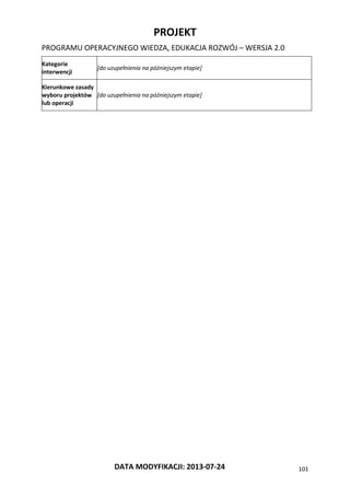 PROJEKT
PROGRAMU OPERACYJNEGO WIEDZA, EDUKACJA ROZWÓJ – WERSJA 2.0
DATA MODYFIKACJI: 2013-07-24 101
Kategorie
interwencji
[do uzupełnienia na późniejszym etapie]
Kierunkowe zasady
wyboru projektów
lub operacji
[do uzupełnienia na późniejszym etapie]
 
