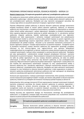 PROJEKT
PROGRAMU OPERACYJNEGO WIEDZA, EDUKACJA ROZWÓJ – WERSJA 2.0
DATA MODYFIKACJI: 2013-07-24 102
PRIORYTET INWESTYCYJNY: 9.8 wspieranie gospodarki społecznej i przedsiębiorstw społecznych
Dla zwiększenia skuteczności polityki publicznej w zakresie zwiększania zatrudnienia oraz zwalczania
wykluczenia społecznego i ubóstwa kluczowe znaczenie ma rozwój sektora ekonomii społecznej, w
tym przedsiębiorczości społecznej. Niezbędne jest więc tworzenie sprzyjających warunków dla
rozwoju tego sektora na wszystkich poziomach: krajowym, regionalnym i lokalnym.
Poprawa efektywności polityki publicznej w obszarze ekonomii społecznej wymaga wzmocnienia
krajowej koordynacji działań w ramach sektora ekonomii społecznej, zwłaszcza, że ekonomia
społeczna jest instrumentem o charakterze horyzontalnym, możliwym do wykorzystania w realizacji
celów różnych polityk sektorowych i polityk regionalnych. Niezbędne są działania koordynacyjne,
które zapewnią włączanie ekonomii społecznej w polityki sektorowe (m. in. zatrudnienia, pomocy
społecznej, integracji społecznej, kapitału społecznego, przedsiębiorczości) oraz regionalne.
Niezbędne jest także wypracowanie i wdrażania rozwiązań systemowych oraz podejmowanie
skoordynowanych działań w zakresie transmisji celów polityki krajowej na poziom regionalny oraz
zapewniania odpowiedniego wsparcia regionalnym aktorom w zakresie realizacji celów i zadań
przewidzianych dla polityki krajowej. Kluczowe są też systemowe mechanizmy przenoszenia na
poziom regionalny rozwiązań i narzędzi wypracowanych na poziomie krajowym. Szczególnie ważne
w kontekście koordynacji rozwoju ekonomii społecznej jest zapewnienie sprawnego przepływu
informacji na linii centrum-regiony oraz regiony-centrum oraz wymiana doświadczeń
międzyregionalnych (w szczególności w zakresie: wspierania rozwoju ekonomii społecznej, wdrażania
rozwiązań systemowych, realizacji celów rozwojowych za pomocą ekonomii społecznej). Niezbędne
jest więc wprowadzenie i udoskonalenie narzędzi służących przepływowi informacji i wymianie
doświadczeń na poziomie krajowym. Wypracowywane rozwiązania koordynacyjne muszą odnosić się
nie tylko do polityk regionalnych na rzecz rozwoju ekonomii społecznej, ale także do polityk
sektorowych, w których należy wzmacniać rolę ekonomii społecznej, w tym przedsiębiorczości
społecznej. Włączanie ekonomii społecznej do polityk sektorowych i regionalnych i rozwój sektora nie
jest możliwy bez wypracowania systemowych rozwiązań na rzecz upowszechniania wiedzy o
ekonomii społecznej oraz koordynacji regionalnych i lokalnych mechanizmów służących promocji
ekonomii społecznej i przedsiębiorczości społecznej. Niezbędne jest także wdrożenie systemowych
rozwiązań na rzecz kształcenia w obszarze ekonomii społecznej, a także wyposażenie w wiedzę nt.
ekonomii społecznej przedstawicieli administracji publicznej oraz kadr zajmujących się aktywizacją
społeczno-zawodową osób zagrożonych wykluczeniem społecznym.
Konieczne jest wypracowania i realizacji systemowych mechanizmów, które pozwolą monitorować i
oceniać skuteczność poszczególnych działań i narzędzi, jak również całej polityki w obszarze ekonomii
społecznej. Działania te są niezbędne do kreowania i koordynacji polityki krajowej w zakresie ES.
Kolejną kwestią, która wymaga interwencji EFS jest wypracowanie rozwiązań systemowych służących
tworzeniu przyjaznych warunków dla rozwoju ekonomii społecznej na poziomie regionalnym i
lokalnym. Dotyczy to zarówno otoczenia prawnego, jak i środowiska pozalegislacyjnego. W
szczególności ważne jest tworzenie na poziomie krajowym warunków do realizacji przez sektor
ekonomii społecznej i przedstiębiorstwa społeczne usług użyteczności publicznej.
Kwestią kluczową jest zapewnienie dostępu do finansowania zwrotnego dla przedsiębiorstw
społecznych, w szczególności rozwijane będą instrumenty pożyczkowe oraz uruchomione zostanie
wsparcie w postaci poręczeń dla przedsiębiorstw społecznych.
Priorytet
Inwestycyjny
9.8 wspieranie gospodarki społecznej i przedsiębiorstw społecznych
Cel ogólny Poprawa skuteczności polityki publicznej w obszarze ekonomii społecznej i
wzrost znaczenia ekonomii społecznej w politykach sektorowych , regionalnych i
 