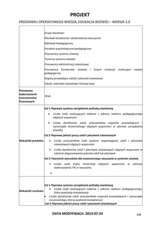 PROJEKT
PROGRAMU OPERACYJNEGO WIEDZA, EDUKACJA ROZWÓJ – WERSJA 2.0
DATA MODYFIKACJI: 2013-07-24 108
Grupy docelowe:
Placówki kształcenia i doskonalenia nauczycieli,
Biblioteki Pedagogiczne,
Poradnie psychologiczno-pedagogiczne
Pracownicy systemu oświaty
Trenerzy systemu oświaty
Pracownicy administracji oświatowej
Pracownicy Kuratoriów oświaty i innych instytucji realizujące nadzór
pedagogiczny
Organy prowadzące szkoły i placówki oświatowe
Szkoły i placówki oświatowe różnego typu
Planowane
wykorzystanie
instrumentów
finansowych
Brak
Wskaźniki produktu
Cel 1 Poprawa systemu zarządzania polityką oświatową
 Liczba osób realizujących zadania z zakresu nadzoru pedagogicznego
objętych wsparciem
 Liczba dyrektorów szkół, pracowników organów prowadzących i
samorządu terytorialnego objętych wsparciem w zakresie zarządzania
oświatą
Cel 2 Poprawa jakości pracy szkół i placówek oświatowych
 Liczba pracowników kadr systemu wspomagania szkół i placówek
oświatowych objętych wsparciem
 Liczba dyrektorów szkół i placówek oświatowych objętych wsparciem w
zakresie diagnozowania potrzeb szkół lub placówek
Cel 3 Tworzenie warunków dla nowoczesnego nauczania w systemie oświaty
 Liczba osób kadry trenerskiej objętych wsparciem w zakresie
wykorzystania TIK w nauczaniu

Wskaźniki rezultatu
Cel 1 Poprawa systemu zarządzania polityką oświatową
 Liczba osób realizujących zadania z zakresu nadzoru pedagogicznego,
które podniosły kompetencje
 Liczba dyrektorów szkół, pracowników organów prowadzących i samorządu
terytorialnego, którzy podnieśli kompetencje
Cel 2 Poprawa jakości pracy szkół i placówek oświatowych
 