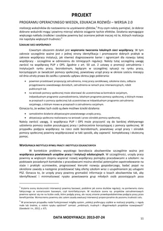 PROJEKT
PROGRAMU OPERACYJNEGO WIEDZA, EDUKACJA ROZWÓJ – WERSJA 2.0
DATA MODYFIKACJI: 2013-07-24 11
realizację wskaźników do nastawienia na uzyskiwanie efektów,3
Przy czym należy pamiętać, że dobrze
dobrane wskaźniki mogą i powinny mierzyć właśnie osiąganie tychże efektów. Działania wymagające
większego nakładu środków i zasobów powinny być oceniane jednak inaczej niż te, których realizacja
nie napotyka większych trudności.4
LOKALNE SIECI WSPÓŁPRACY
Czwartym obszarem działań jest wspieranie tworzenia lokalnych sieci współpracy. W tym
zakresie szczególnie ważne jest z jednej strony identyfikacja i promowanie dobrych praktyk w
zakresie współpracy instytucji, jak również diagnozowanie barier i ograniczeń dla rozwoju takiej
współpracy - szczególnie w odniesieniu do istniejących regulacji. Należy tutaj szczególną uwagę
zwrócić na współpracę PUP z OPS. Zgodnie z art. 50 ust. 2 ustawy o promocji zatrudnienia i
instytucjach rynku pracy, bezrobotnym, będącym w szczególnej sytuacji na rynku pracy,
korzystającym ze świadczeń pomocy społecznej, powiatowy urząd pracy w okresie sześciu miesięcy
od dnia utraty prawa do zasiłku z powodu upływu okresu jego pobierania:
 powinien przedstawić propozycję zatrudnienia, innej pracy zarobkowej, szkolenia stażu, odbycia
przygotowania zawodowego dorosłych, zatrudnienia w ramach prac interwencyjnych, robót
publicznych lub
 na wniosek pomocy społecznej może skierować do uczestnictwa w kontrakcie socjalnym,
indywidualnym programie usamodzielnienia, lokalnym programie pomocy społecznej, o których mowa
w przepisach o pomocy społecznej lub uczestnictwa w indywidualnym programie zatrudnienia
socjalnego, o którym mowa w przepisach o zatrudnieniu socjalnym.
Oznacza to, że wobec tych osób są dwie możliwe ścieżki działania:
 samodzielne działanie aktywizacyjne powiatowego urzędu pracy,
 aktywizacja społeczna realizowana na wniosek i przez ośrodek pomocy społecznej.
Należy zwrócić uwagę, iż współpraca PUP i OPS może przyczynić się do bardziej efektywnego
udzielenia pomocy osobie poszukującej pracy i jednocześnie korzystającej z pomocy społecznej. W
przypadku podjęcia współpracy na rzecz osób bezrobotnych, powiatowy urząd pracy i ośrodek
pomocy społecznej powinny współpracować w taki sposób, aby zapewnić kompleksową i skuteczną
pomoc.
WSPÓŁPRACA INSTYTUCJI RYNKU PRACY I INSTYTUCJI EDUKACYJNYCH
W kontekście problemu wysokiego bezrobocia absolwentów szczególnie ważna jest
współpraca powiatowych urzędów pracy i instytucji edukacyjnych. W szczególności, urzędy pracy
powinny w większym stopniu wspierać rozwój współpracy pomiędzy pracodawcami a szkołami: na
podstawie posiadanych kontaktów z pracodawcami można określać potencjalne zapotrzebowanie na
staże i praktyki uczniowskie, prognozować kierunki rozwoju gospodarczego, badać popyt na
określone zawody a następnie przedstawiać taką ofertę szkołom wraz z uzupełnianiem jej usługami
PSZ. Oznacza to, że urzędy pracy powinny gromadzić informacje o losach absolwentów tak, aby
identyfikować i minimalizować ryzyko powstawania grup młodych osób pozostających poza
3
Kryteria oceny skuteczności interwencji powinny bazować, podobnie jak ocena skutków regulacji, na porównaniu stanu
faktycznego ze scenariuszem bazowym, czyli kontrfaktycznym. W rezultacie ocena np. projektów zatrudnieniowych
powinna opierać się nie na liczbie osób, które podjęły pracę, ale raczej zmianie prawdopodobieństwa podjęcia pracy przez
beneficjentów. Wzmocnieniu powinny ulec zatem zasady ewaluacji interwencji proporcjonalnie do poziomu trudności celu.
4
W przeciwnym przypadku nadal funkcjonować mógłby system „selekcji preferujący szybkie w realizacji projekty, z reguły
małe lub średnie, o niskim ryzyku opóźnień” zamiast „ambitnych, trudnych i długotrwałych projektów rozwojowych”
(Geodecki i in., 2012, s. 67).
 