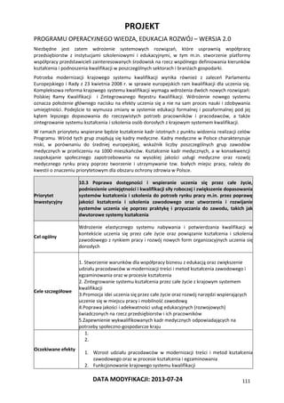 PROJEKT
PROGRAMU OPERACYJNEGO WIEDZA, EDUKACJA ROZWÓJ – WERSJA 2.0
DATA MODYFIKACJI: 2013-07-24 111
Niezbędne jest zatem wdrożenie systemowych rozwiązań, które usprawnią współpracę
przedsiębiorstw z instytucjami szkoleniowymi i edukacyjnymi, w tym m.in. stworzenie platformy
współpracy przedstawicieli zainteresowanych środowisk na rzecz wspólnego definiowania kierunków
kształcenia i podnoszenia kwalifikacji w poszczególnych sektorach i branżach gospodarki.
Potrzeba modernizacji krajowego systemu kwalifikacji wynika również z zaleceń Parlamentu
Europejskiego i Rady z 23 kwietnia 2008 r. w sprawie europejskich ram kwalifikacji dla uczenia się.
Kompleksowa reforma krajowego systemu kwalifikacji wymaga wdrożenia dwóch nowych rozwiązań:
Polskiej Ramy Kwalifikacji i Zintegrowanego Rejestru Kwalifikacji. Wdrożenie nowego systemu
oznacza położenie głównego nacisku na efekty uczenia się a nie na sam proces nauki i zdobywania
umiejętności. Podejście to wymusza zmiany w systemie edukacji formalnej i pozaformalnej pod jej
kątem lepszego dopasowania do rzeczywistych potrzeb pracowników i pracodawców, a także
zintegrowanie systemu kształcenia i szkolenia osób dorosłych z krajowym systemem kwalifikacji.
W ramach priorytetu wspierane będzie kształcenie kadr istotnych z punktu widzenia realizacji celów
Programu. Wśród tych grup znajdują się kadry medyczne. Kadry medyczne w Polsce charakteryzuje
niski, w porównaniu do średniej europejskiej, wskaźnik liczby poszczególnych grup zawodów
medycznych w przeliczeniu na 1000 mieszkańców. Kształcenie kadr medycznych, a w konsekwencji
zaspokajanie społecznego zapotrzebowania na wysokiej jakości usługi medyczne oraz rozwój
medycznego rynku pracy poprzez tworzenie i utrzymywanie tzw. białych miejsc pracy, należy do
kwestii o znaczeniu priorytetowym dla obszaru ochrony zdrowia w Polsce.
Priorytet
Inwestycyjny
10.3 Poprawa dostępności i wspieranie uczenia się przez całe życie,
podniesienie umiejętności i kwalifikacji siły roboczej i zwiększenie dopasowania
systemów kształcenia i szkolenia do potrzeb rynku pracy m.in. przez poprawę
jakości kształcenia i szkolenia zawodowego oraz utworzenia i rozwijanie
systemów uczenia się poprzez praktykę i przyuczania do zawodu, takich jak
dwutorowe systemy kształcenia
Cel ogólny
Wdrożenie elastycznego systemu nabywania i potwierdzania kwalifikacji w
kontekście uczenia się przez całe życie oraz powiązanie kształcenia i szkolenia
zawodowego z rynkiem pracy i rozwój nowych form organizacyjnych uczenia się
dorosłych
Cele szczegółowe
1. Stworzenie warunków dla współpracy biznesu z edukacją oraz zwiększenie
udziału pracodawców w modernizacji treści i metod kształcenia zawodowego i
egzaminowania oraz w procesie kształcenia
2. Zintegrowanie systemu kształcenia przez całe życie z krajowym systemem
kwalifikacji
3.Promocja idei uczenia się przez całe życie oraz rozwój narzędzi wspierających
uczenie się w miejscu pracy i mobilność zawodową
4.Poprawa jakości i adekwatności usług edukacyjnych (rozwojowych)
świadczonych na rzecz przedsiębiorstw i ich pracowników
5.Zapewnienie wykwalifikowanych kadr medycznych odpowiadających na
potrzeby społeczno-gospodarcze kraju
Oczekiwane efekty
1.
2.
1. Wzrost udziału pracodawców w modernizacji treści i metod kształcenia
zawodowego oraz w procesie kształcenia i egzaminowania
2. Funkcjonowanie krajowego systemu kwalifikacji
 
