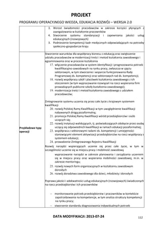 PROJEKT
PROGRAMU OPERACYJNEGO WIEDZA, EDUKACJA ROZWÓJ – WERSJA 2.0
DATA MODYFIKACJI: 2013-07-24 112
3. Wzrost świadomości pracodawców w zakresie korzyści płynących z
zaangażowania w kształcenie pracowników
4. Stworzenie systemu standaryzacji i zapewniania jakości usług
edukacyjnych (rozwojowych)
3. Podniesienie kompetencji kadr medycznych odpowiadających na potrzeby
społeczno-gospodarcze kraju
Przykładowe typy
operacji
Stworzenie warunków dla współpracy biznesu z edukacją oraz zwiększenie
udziału pracodawców w modernizacji treści i metod kształcenia zawodowego i
egzaminowania oraz w procesie kształcenia
17. włączenie pracodawców w system identyfikacji i prognozowania potrzeb
kwalifikacyjno-zawodowych na rynku pracy, zwłaszcza w ujęciu
sektorowym, w tym stworzenie i wsparcie funkcjonowania Rady
Programowej ds. kompetencji oraz sektorowych rad ds. kompetencji;
18. rozwój współpracy szkół i placówek kształcenia zawodowego z ich
otoczeniem (w tym wypracowanie rozwiązań na rzecz wspierania firm
prowadzących publiczne szkoły kształcenia zawodowego);
19. modernizacja treści i metod kształcenia zawodowego z udziałem
pracodawców;
Zintegrowanie systemu uczenia się przez całe życie z krajowym systemem
kwalifikacji
20. rozwój Polskiej Ramy Kwalifikacji w tym uwzględnienie kwalifikacji
nabywanych drogą pozaformalną;
21. promocja Polskiej Ramy Kwalifikacji wśród przedsiębiorców i osób
uczących się;
22. rozwój instytucji walidujących, tj. poświadczających zdobycie przez osobę
uczącą się odpowiednich kwalifikacji w ramach edukacji pozaformalnej;
23. współpraca z sektorowymi radami ds. kompetencji i umiejętności
stanowiącymi element aktywizacji przedsiębiorców na rzecz współpracy z
systemem edukacji;
24. prowadzenie Zintegrowanego Rejestru Kwalifikacji
Rozwój narzędzi wspierających uczenie się przez całe życie, w tym w
szczególności uczenie się w miejscu pracy i mobilność zawodową
wypracowanie narzędzi w zakresie planowania i zarządzania uczeniem
się w miejscu pracy oraz wspierania mobilności zawodowej, m.in. w
zakresie mentoringu;
25. rozwój nowych form organizacyjnych w kształceniu zawodowym
dorosłych
26. rozwój doradztwa zawodowego dla dzieci, młodzieży i dorosłych
Poprawa jakości i adekwatności usług edukacyjnych (rozwojowych) świadczonych
na rzecz przedsiębiorstw i ich pracowników
 monitorowanie potrzeb przedsiębiorstw i pracowników w kontekście
zapotrzebowania na kompetencje, w tym analiza struktury kompetencji
na rynku pracy;
 stworzenie standardu diagnozowania indywidualnych potrzeb
 