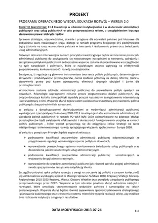 PROJEKT
PROGRAMU OPERACYJNEGO WIEDZA, EDUKACJA ROZWÓJ – WERSJA 2.0
DATA MODYFIKACJI: 2013-07-24 116
PRIORYTET INWESTYCYJNY: 11.3 Inwestycje w zdolności instytucjonalne i w skuteczność administracji
publicznych oraz usług publicznych w celu przeprowadzenia reform, z uwzględnieniem lepszego
stanowienia prawa i dobrych rządów
Sprawnie działające, odpowiedzialne, otwarte i przyjazne dla obywateli państwo jest kluczowe dla
pobudzania szans rozwojowych kraju, dlatego w ramach programu krajowego EFS podejmowane
będą działania na rzecz wzmacniania państwa w tworzeniu i realizowaniu prawa oraz świadczeniu
usług administracyjnych.
Głównym obszarem interwencji w ramach priorytetu inwestycyjnego będzie wzmocnienie potencjału
administracji publicznej do posługiwania się nowoczesnymi narzędziami w tworzeniu, wdrażaniu i
zarządzaniu politykami publicznymi. Jednocześnie wsparcie zostanie skoncentrowane w szczególności
na tych narzędziach i politykach, które w największym stopniu wpływają na efektywność
gospodarowania, konkurencyjność i rozwój przedsiębiorstw.
Zważywszy, iż regulacje są głównym instrumentem tworzenia polityk publicznych, determinującym
aktywność i produktywność przedsiębiorstw, nacisk zostanie położony na dalszą reformę procesu
stanowienia prawa pod kątem uproszczenia, eliminacji zbędnych obciążeń i barier dla
przedsiębiorczości.
Wzmocniona zostanie zdolność administracji publicznej do prowadzenia polityk opartych na
dowodach. Równolegle usprawniony zostanie proces programowania działań publicznych, aby
decyzje dotyczące kształtu danej polityki zapadały przy jak najszerszym zaangażowaniu interesariuszy
i we współpracy z nimi. Wsparcie służyć będzie zatem zacieśnieniu współpracy przy tworzeniu polityk
publicznych z bezpośrednimi ich adresatami.
W związku z dotychczasowymi doświadczeniami w modernizacji administracji publicznej,
wynikającymi z perspektywy finansowej 2007-2013 zasadnym jest aby wzmocnienie administracji do
wdrażania polityk publicznych w ramach PO WER było ściśle ukierunkowane na poprawę obsługi
przedsiębiorców bądź zwiększenie efektywności i skuteczności funkcjonowania urzędów w ramach
polityk publicznych , które wprost przyczyniają się do osiągnięcia celów Strategii na rzecz
inteligentnego i zrównoważonego rozwoju sprzyjającego włączeniu społecznemu - Europa 2020.
W związku z powyższym Priorytet będzie wspierał zwłaszcza:
 podnoszenie kwalifikacji pracowników administracji publicznej odpowiedzialnych za
przygotowanie regulacji, wzmacniające oparcie polityk na dowodach,
 wprowadzenie powszechnego systemu monitorowania świadczenia usług publicznych oraz
doskonalenia jakości świadczonych usług administracyjnych ,
 podnoszenie kwalifikacji pracowników administracji publicznej uczestniczących w
wydawaniu decyzji administracyjnych ,
 wprowadzenie do urzędów administracji publicznej jak również szeroko pojętej administracji
świadczącej systemów zarządzania satysfakcją klienta.
Szczególny priorytet zyska polityka rozwoju, z uwagi na znaczenie tej polityki, a zarazem konieczność
jej udoskonalenia wynikającą wprost ze strategii Sprawne Państwo 2020, Krajowej Strategii Rozwoju
Regionalnego 2010-2020 Regiony, Miasta, Obszary Wiejskie oraz przeglądu zarządzania publicznego
przeprowadzonego przez OECD. Wsparcie w tym obszarze powinno służyć wdrożeniu narzędzi i
rozwiązań, które umożliwią skoncentrowanie wydatków państwa i samorządów na celach
prorozwojowych. Wsparcie służyć będzie również zapewnieniu zgodności planowania strategicznego
i planowania budżetowego oraz stworzeniu systemu mierników stopnia realizacji celów, aby możliwe
było rozliczanie instytucji z osiąganych rezultatów.
 