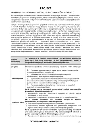 PROJEKT
PROGRAMU OPERACYJNEGO WIEDZA, EDUKACJA ROZWÓJ – WERSJA 2.0
DATA MODYFIKACJI: 2013-07-24 117
Ponadto Priorytet zakłada możliwość wdrażania reform o strategicznym znaczeniu z punktu widzenia
warunków funkcjonowania przedsiębiorczości, które uzależnione są od przeglądu i zmiany prawa, w
szczególności w obszarach: postępowanie administracyjne, egzekwowanie umów, zagospodarowanie
przestrzenne, budownictwo.
Jednym z kluczowych dla funkcjonowania gospodarki obszarów jest wymiar sprawiedliwości, dlatego
w ramach Priorytetu realizowane będą działania mające na celu poprawę skuteczności oraz
ułatwianie dostępu do wymiaru sprawiedliwości, w szczególności poprzez poprawę skuteczności
zarządzania i optymalizację kosztów funkcjonowania sądownictwa i prokuratury oraz podniesienie
kompetencji pracowników wymiaru sprawiedliwości. Aby możliwe było sprostanie zdefiniowanym
powyżej wyzwaniom konieczne jest włącznie w jak najszerszym zakresie organizacji pozarządowych
oraz partnerów społecznych w działania podejmowane w ramach priorytetu inwestycyjnego. W
szczególności konieczne jest wykorzystywanie w szerszym niż dotychczas zakresie partnerskiej
współpracy administracji publicznej z partnerami społeczno–gospodarczymi, m.in. poprzez
zwiększenie efektywności procesów konsultacji społecznych – zarówno na etapie prowadzenia Oceny
Skutków Regulacji na początkowym etapie prac nad projektem aktu prawnego (OSR ex-ante) oraz w
ramach monitoringu ex-post i ewentualnych korekt danej regulacji. Niezbędne jest również
stworzenie oraz promowanie wykorzystania skutecznych narzedzi dialogu obywatelskiego oraz
dialogu społecznego na wszystkich etapach tworzenia i zarządzania politykami publicznymi.
Priorytet
Inwestycyjny
11.3 Inwestycje w zdolności instytucjonalne i w skuteczność administracji
publicznych oraz usług publicznych w celu przeprowadzenia reform, z
uwzględnieniem lepszego stanowienia prawa i dobrych rządów
Cel ogólny Wzmocnienie państwa w tworzeniu oraz realizacji prawa oraz polityk publicznych
Cele szczegółowe
1. Poprawa procesu stanowienia prawa, jakości regulacji oraz warunków
prowadzenia działalności gospodarczej
2. Poprawa skuteczności oraz ułatwienie dostępu do wymiaru
sprawiedliwości, w szczególności dla przedsiębiorstw
3. Usprawnienie procesu monitorowania wykonywania usług publicznych
oraz doskonalenie jakości świadczenia usług administracyjnych istotnych z
punktu widzenia prowadzenia działalności gospodarczej
4. Poprawa zarządzania strategicznego i finansowego na wszystkich
szczeblach zarzadzania państwem
Oczekiwane efekty
Cel 1 Poprawa procesu stanowienia prawa, jakości regulacji oraz warunków
prowadzenia działalności gospodarczej
 Wzmocnienie potencjału administracji publicznej w zakresie technik
legislacyjnych i analitycznych
 Zwiększenie zaangażowania społeczeństwa w proces stanowienia prawa
Cel 2 Poprawa skuteczności oraz ułatwienie dostępu do wymiaru
sprawiedliwości, w szczególności dla przedsiębiorstw
 Usprawnienie procesów zarządzania w sądownictwie i prokuraturze
 Usprawnienie procedur sądowych oraz podniesienie kompetencji kadr
sądów i prokuratury w zakresie spraw z udziałem przedsiębiorców
Cel 3 Usprawnienie procesu monitorowania wykonywania usług publicznych
oraz doskonalenie jakości świadczenia usług administracyjnych istotnych z
punktu widzenia prowadzenia działalności gospodarczej
 Funkcjonowanie powszechnego systemu monitorowania świadczenia usług
 
