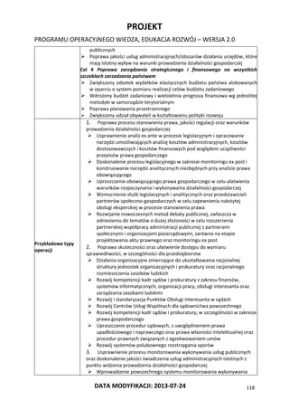 PROJEKT
PROGRAMU OPERACYJNEGO WIEDZA, EDUKACJA ROZWÓJ – WERSJA 2.0
DATA MODYFIKACJI: 2013-07-24 118
publicznych
 Poprawa jakości usług administracyjnych/obszarów działania urzędów, które
mają istotny wpływ na warunki prowadzenia działalności gospodarczej
Cel 4 Poprawa zarządzania strategicznego i finansowego na wszystkich
szczeblach zarzadzania państwem
 Zwiększony odsetek wydatków elastycznych budżetu państwa alokowanych
w oparciu o system pomiaru realizacji celów budżetu zadaniowego
 Wdrożony budżet zadaniowy i wieloletnia prognoza finansowa wg jednolitej
metodyki w samorządzie terytorialnym
 Poprawa planowania przestrzennego
 Zwiększony udział obywateli w kształtowaniu polityki rozwoju
Przykładowe typy
operacji
1. Poprawa procesu stanowienia prawa, jakości regulacji oraz warunków
prowadzenia działalności gospodarczej
 Usprawnienie analiz ex ante w procesie legislacyjnym i opracowanie
narzędzi umożliwiających analizę kosztów administracyjnych, kosztów
dostosowawczych i kosztów finansowych pod względem uciążliwości
przepisów prawa gospodarczego
 Doskonalenie procesu legislacyjnego w zakresie monitoringu ex post i
konstruowanie narzędzi analitycznych niezbędnych przy analizie prawa
obowiązującego
 Uproszczenie obowiązującego prawa gospodarczego w celu ułatwienia
warunków rozpoczynania i wykonywania działalności gospodarczej
 Wzmocnienie służb legislacyjnych i analitycznych oraz przedstawicieli
partnerów społeczno-gospodarczych w celu zapewnienia należytej
obsługi eksperckiej w procesie stanowienia prawa
 Rozwijanie nowoczesnych metod debaty publicznej, zwłaszcza w
odniesieniu do tematów o dużej złożoności w celu rozszerzenia
partnerskiej współpracy administracji publicznej z partnerami
społecznymi i organizacjami pozarządowymi, zarówno na etapie
projektowania aktu prawnego oraz monitoringu ex post
2. Poprawa skuteczności oraz ułatwienie dostępu do wymiaru
sprawiedliwości, w szczególności dla przedsiębiorstw
 Działania organizacyjne zmierzające do ukształtowania racjonalnej
struktury jednostek organizacyjnych i prokuratury oraz racjonalnego
rozmieszczenia zasobów ludzkich
 Rozwój kompetencji kadr sądów i prokuratury z zakresu finansów,
systemów informatycznych, organizacji pracy, obsługi interesanta oraz
zarządzania zasobami ludzkimi
 Rozwój i standaryzacja Punktów Obsługi Interesanta w sądach
 Rozwój Centrów Usług Wspólnych dla sądownictwa powszechnego
 Rozwój kompetencji kadr sądów i prokuratury, w szczególności w zakresie
prawa gospodarczego
 Upraszczanie procedur sądowych, z uwzględnieniem prawa
upadłościowego i naprawczego oraz prawa własności intelektualnej oraz
procedur prawnych związanych z egzekwowaniem umów
 Rozwój systemów polubownego rozstrzygania sporów
3. Usprawnienie procesu monitorowania wykonywania usług publicznych
oraz doskonalenie jakości świadczenia usług administracyjnych istotnych z
punktu widzenia prowadzenia działalności gospodarczej
 Wprowadzenie powszechnego systemu monitorowania wykonywania
 