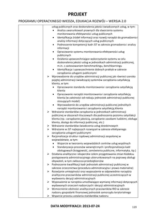 PROJEKT
PROGRAMU OPERACYJNEGO WIEDZA, EDUKACJA ROZWÓJ – WERSJA 2.0
DATA MODYFIKACJI: 2013-07-24 119
usług publicznych oraz doskonalenia jakości świadczonych usług, w tym:
 Analiza uwarunkowań prawnych dla stworzenia systemu
monitorowania efektywności usług publicznych
 Identyfikacja źródeł informacji oraz rozwój narzędzi do gromadzenia i
analizy informacji dotyczących usług publicznych
 Podnoszenie kompetencji kadr JST w zakresie gromadzenia i analizy
informacji
 Opracowanie systemu monitorowania efektywności usług
publicznych
 Działania upowszechniające wykorzystanie systemu w celu
doskonalenia jakości usług w jednostkach administracji publicznej,
m.in. z zastosowaniem benchmarkingu, benchlearningu
 Identyfikacja i upowszechnienie dobrych praktyk w zakresie
zarządzania usługami publicznymi
 Wprowadzenie do urzędów administracji publicznej jak również szeroko
pojętej administracji świadczącej systemów zarządzania satysfakcją
klienta, w tym:
 Opracowanie standardu monitorowania i zarządzania satysfakcją
klienta
 Opracowanie narzędzi monitorowania i zarządzania satysfakcją
klienta (w zależności od rodzaju jednostek administracji publicznej
stosujących model)
 Wprowadzenie do urzędów administracji publicznej jednolitych
narzędzi monitorowania i zarządzania satysfakcją klienta
 Wdrażanie standardów zarządzania w jednostkach administracji
publicznej w obszarach kluczowych dla podnoszenia poziomu satysfakcji
klienta (np.: zarządzanie jakością, zarządzanie zasobami ludzkimi, obsługa
klienta, dostęp do informacji publicznej, etc.)
 Wdrażanie standardów świadczenia usług dziedzinowych
 Wdrażanie w JST najlepszych rozwiązań w zakresie efektywnego
zarządzania usługami publicznymi
 Racjonalizacja struktur rządowej administracji zespolonej w
województwie, w tym:
 Wsparcie w tworzeniu wojewódzkich centrów usług wspólnych
 Standaryzacja procesów wewnętrznych i profesjonalizacja kadr
obsługowych (księgowość, zamówienia publiczne, informatyka, itp.)
 Działania analityczne i eksperckie celem przygotowania zmian Kodeksu
postępowania administracyjnego ukierunkowanych na poprawę obsługi
obywateli, w tym zwłaszcza przedsiębiorców
 Podnoszenie kwalifikacji kadr jednostek administracji publicznej w
zakresie orzecznictwa (procedura administracyjna i prawo materialne)
 Rozwijanie umiejętności oraz wyposażenie w odpowiednie narzędzia
analityczne pracowników administracji publicznej uczestniczących w
wydawaniu decyzji administracyjnych
 Wyposażenie w narzędzia umożliwiające wymianę informacji dotyczących
wydawanych orzeczeń nadzorczych i decyzji administracyjnych
 Wzmocnienie zdolności analitycznych pracowników RIO w zakresie
nadzoru gospodarki finansowej jednostek samorządu terytorialnego
 Wsparcie procesu ustalania standardów nadzoru
 