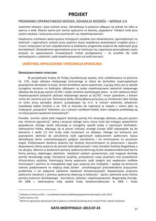 PROJEKT
PROGRAMU OPERACYJNEGO WIEDZA, EDUKACJA ROZWÓJ – WERSJA 2.0
DATA MODYFIKACJI: 2013-07-24 12
systemem edukacji i poza rynkiem pracy. Identyfikacja ta powinna odbywać się jednak nie tylko w
oparciu o wiek. Równie ważne jest szersze spojrzenie na kwestię „wypadania” młodych osób poza
system edukacji i rynku pracy przez pryzmat płci czy niepełnosprawności.
Zwiększeniu możliwości wykorzystania istniejących zasobów oraz doświadczenia, zgromadzonych na
lokalnych i regionalnych rynkach pracy powinna służyć współpraca powiatowych urzędów pracy z
innymi instytucjami (w tym niepublicznymi) w budowaniu programów wsparcia dla wybranych grup
bezrobotnych. Doświadczenie zgromadzone przez te instytucje (np. organizacje pozarządowe) często
pozwala na wypracowanie innowacyjnych metod postępowania – na przykład dla osób
wychodzących z uzależnień, osób niepełnosprawnych czy osób starszych.
UBÓSTWO, WYKLUCZENIE I INTEGRACJA SPOŁECZNA
ŚWIADCZENIA POMOCY SPOŁECZNEJ
W perspektywie krajów UE Polskę charakteryzuje wysoka, choć ustabilizowana na poziomie
ok. 17%, stopa ubóstwa relatywnego (mierzonego w relacji do dochodów rozporządzalnych
gospodarstw domowych w kraju). W tym kontekście warto wspomnieć, iż grupą, która jest w sposób
szczególny narażona na dotknięcie ubóstwem są osoby niepełnosprawne (wskaźnik relatywnego
ubóstwa dla tej grupy wynosi 22,4%) i osoby samotnie wychowujące dzieci - w tym zwłaszcza dzieci
niepełnosprawne (wskaźnik ubóstwa relatywnego wynosi aż 26,7%)5
. Innym zjawiskiem, z którym
mamy do czynienia jest tzw. feminizacja biedy, której główną przyczyną są nierówności jakie istnieją
na rynku pracy pomiędzy płciami, przejawiające się m.in. w niższym wskaźniku aktywności
zawodowej kobiet (średnio o ok. 15% w stosunku do mężczyzn) w związku z rolami jakie są
tradycyjnie „przypisane” kobietom, czy z niższymi zarobkami kobiet, które następnie przekładają się
na niższy poziom świadczeń emerytalnych6
.
Ponadto wzrasta udział osób mających dochody poniżej linii skrajnego ubóstwa, jaką jest poziom
tzw. minimum egzystencji7
. Jedną z przyczyn takiego stanu rzeczy może być trwające spowolnienie
gospodarcze, którego skutki odczuwają w szczególny sposób osoby o najniższych dochodach.
Jednocześnie Polska, włączając się w proces realizacji strategii Europa 2020 zobowiązała się do
obniżenia o około 1,5 mln liczby osób narażonych na ubóstwo. Dlatego też konieczne jest
poprawianie zdolności do zatrudnienia osób zagrożonych wykluczeniem społecznym, lepsza
identyfikacja barier uniemożliwiających podjęcie zatrudnienia i ich eliminowanie na wczesnym
etapie. Podejmowane działania powinny być bardziej skoncentrowane na poszerzaniu i lepszym
dopasowaniu oferty wsparcia do potrzeb osób wykluczonych i mieć charakter bardziej długofalowy a
nie akcyjny. Obecnie w działaniach pomocy społecznej dominują (liczba świadczeniobiorców) bierne
formy pomocy, obejmujące udzielanie świadczeń osobom uprawnionym, czyli mającym dochody
poniżej określonego progu interwencji socjalnej, prowadzenie usług socjalnych oraz prowadzenie
infrastruktury socjalnej. Dominującą formą wspierania osób ubogich jest wypłacanie zasiłków
finansowych i pomimo że niewątpliwie tego typu wsparcie jest niezbędne – wydaje się konieczne
również podejmowanie na większą skalę działań umożliwiających przeciwdziałanie przyczynom
problemów a nie wyłącznie udzielanie świadczeń kompensacyjnych. Najważniejsze przyczyny
pobierania świadczeń z pomocy społecznej obejmują w kolejności - oprócz spełniania przez klienta
pomocy kryterium dochodowego - bezrobocie, ubóstwo, niepełnosprawność, długotrwałą chorobę.
Od 2006 r. obserwujemy stały spadek liczby świadczeniobiorców: w 2006 r. liczba
5
Ubóstwo w Polsce w 2011 – na podstawie badań budżetów gospodarstw domowych, GUS, 2012.
6
www.rownosc.info
7
Minimum egzystencji wyznaczane jest w oparciu o metodę koszykową przez Instytut Pracy i Spraw Socjalnych.
 