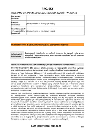 PROJEKT
PROGRAMU OPERACYJNEGO WIEDZA, EDUKACJA ROZWÓJ – WERSJA 2.0
DATA MODYFIKACJI: 2013-07-24 123
potrzeb ram
wykonania
Kategorie
interwencji
[do uzupełnienia na późniejszym etapie]
Kierunkowe zasady
wyboru projektów
lub operacji
[do uzupełnienia na późniejszym etapie]
OŚ PRIORYTETOWA II: SZKOLNICTWO WYŻSZE DLA GOSPODARKI I ROZWOJU
Cel ogólny Osi
Priorytetowej
Dostosowanie kształcenia na poziomie wyższym do wyzwań rynku pracy,
gospodarki i społeczeństwa oraz poprawa międzynarodowej pozycji polskiego
szkolnictwa wyższego
W RAMACH OSI PRIORYTETOWEJ REALIZOWANE BĘDĄ NASTĘPUJĄCE PRIORYTETY INWESTYCYJNE:
PRIORYTET INWESTYCYJNY: 10.2 poprawa jakości, skuteczności i dostępności szkolnictwa wyższego
oraz kształcenia na poziomie równoważnym w celu zwiększenia udziału i poziomu osiągnięć
Obecnie w Polsce funkcjonuje 448 uczelni (140 uczelni publicznych i 308 prywatnych), na których
kształci się 1,7 mln studentów . Ponad czterokrotny wzrost liczby studentów w ostatnim
dwudziestoleciu jest niewątpliwie jednym z sukcesów polskiego szkolnictwa wyższego. Odsetek osób
z wyższym wykształceniem wynosi obecnie 39,1%, jednak zgodnie z polskimi zobowiązaniami wobec
Strategii Europa 2020, wskaźnik ten w 2020 roku powinien wzrosnąć do 45%. Osiągnięcie tego celu
stawia przed szkolnictwem wyższym w Polsce szereg wyzwań, takich jak podniesienie jakości
programów kształcenia przy jednoczesnym przeciwdziałaniu negatywnym skutkom niżu
demograficznego oraz ich lepsze dostosowania do bieżących i przyszłych wyzwań rynku pracy,
gospodarki i społeczeństwa.
Uczelnie stoją obecnie przed nowymi wyzwaniami – jednym z najpoważniejszych jest nasilający się
niż demograficzny. Wobec zmniejszającej się liczebności kolejnych roczników młodzieży
rozpoczynających studia, uczelnie podjęły rywalizację między sobą by przyciągnąć jak najwięcej
kandydatów, ponosząc przy tym jak najmniejsze koszty. W efekcie nasiliło się zjawisko kształcenia na
kierunkach „masowych” i obniżył się poziom uzyskiwanych efektów kształcenia. Konieczne jest zatem
przeciwdziałanie tym zjawiskom poprzez wzmocnienie mechanizmów konkurowania uczelni w parciu
o jakość kształcenia. Rola profili praktycznych i akademickich (wprowadzonych w wyniku reformy
systemu szkolnictwa wyższego) zostanie wzmocniona poprzez wprowadzenie w wyniku nowelizacji
ustawy zróżnicowanych wymogów stawianym różnym typom uczelni. Nowe mechanizmy powinny
spowodować wyraźne wyspecjalizowanie się z jednej strony, uczelni zawodowych skupionych na
kształceniu praktycznym, w których jakość edukacji będzie oceniana poprzez praktyczne umiejętności
studentów oraz z drugiej strony przeprofilowanie uczelni akademickich w uczelnie, w których
kształcenie powiązane będzie z realizowanymi w uczelni badaniami naukowymi.
 