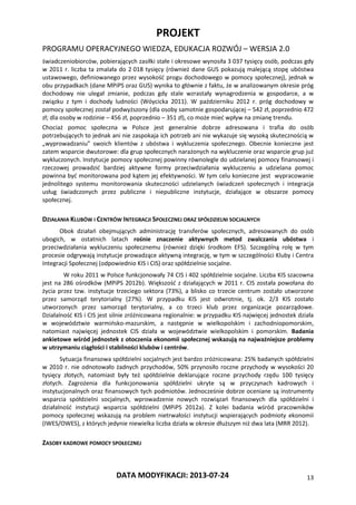 PROJEKT
PROGRAMU OPERACYJNEGO WIEDZA, EDUKACJA ROZWÓJ – WERSJA 2.0
DATA MODYFIKACJI: 2013-07-24 13
świadczeniobiorców, pobierających zasiłki stałe i okresowe wynosiła 3 037 tysięcy osób, podczas gdy
w 2011 r. liczba ta zmalała do 2 018 tysięcy (również dane GUS pokazują malejącą stopę ubóstwa
ustawowego, definiowanego przez wysokość progu dochodowego w pomocy społecznej), jednak w
obu przypadkach (dane MPiPS oraz GUS) wynika to głównie z faktu, że w analizowanym okresie próg
dochodowy nie ulegał zmianie, podczas gdy stale wzrastały wynagrodzenia w gospodarce, a w
związku z tym i dochody ludności (Wóycicka 2011). W październiku 2012 r. próg dochodowy w
pomocy społecznej został podwyższony (dla osoby samotnie gospodarującej – 542 zł, poprzednio 472
zł; dla osoby w rodzinie – 456 zł, poprzednio – 351 zł), co może mieć wpływ na zmianę trendu.
Chociaż pomoc społeczna w Polsce jest generalnie dobrze adresowana i trafia do osób
potrzebujących to jednak ani nie zaspokaja ich potrzeb ani nie wykazuje się wysoką skutecznością w
„wyprowadzaniu” swoich klientów z ubóstwa i wykluczenia społecznego. Obecnie konieczne jest
zatem wsparcie dwutorowe: dla grup społecznych narażonych na wykluczenie oraz wsparcie grup już
wykluczonych. Instytucje pomocy społecznej powinny równolegle do udzielanej pomocy finansowej i
rzeczowej prowadzić bardziej aktywne formy przeciwdziałania wykluczeniu a udzielana pomoc
powinna być monitorowana pod kątem jej efektywności. W tym celu konieczne jest wypracowanie
jednolitego systemu monitorowania skuteczności udzielanych świadczeń społecznych i integracja
usług świadczonych przez publiczne i niepubliczne instytucje, działające w obszarze pomocy
społecznej.
DZIAŁANIA KLUBÓW I CENTRÓW INTEGRACJI SPOŁECZNEJ ORAZ SPÓŁDZIELNI SOCJALNYCH
Obok działań obejmujących administrację transferów społecznych, adresowanych do osób
ubogich, w ostatnich latach rośnie znaczenie aktywnych metod zwalczania ubóstwa i
przeciwdziałania wykluczeniu społecznemu (również dzięki środkom EFS). Szczególną rolę w tym
procesie odgrywają instytucje prowadzące aktywną integrację, w tym w szczególności Kluby i Centra
Integracji Społecznej (odpowiednio KIS i CIS) oraz spółdzielnie socjalne.
W roku 2011 w Polsce funkcjonowały 74 CIS i 402 spółdzielnie socjalne. Liczba KIS szacowna
jest na 286 ośrodków (MPiPS 2012b). Większość z działających w 2011 r. CIS została powołana do
życia przez tzw. instytucje trzeciego sektora (73%), a blisko co trzecie centrum zostało utworzone
przez samorząd terytorialny (27%). W przypadku KIS jest odwrotnie, tj. ok. 2/3 KIS zostało
utworzonych przez samorząd terytorialny, a co trzeci klub przez organizacje pozarządowe.
Działalność KIS i CIS jest silnie zróżnicowana regionalnie: w przypadku KIS najwięcej jednostek działa
w województwie warmińsko-mazurskim, a następnie w wielkopolskim i zachodniopomorskim,
natomiast najwięcej jednostek CIS działa w województwie wielkopolskim i pomorskim. Badania
ankietowe wśród jednostek z otoczenia ekonomii społecznej wskazują na najważniejsze problemy
w utrzymaniu ciągłości i stabilności klubów i centrów.
Sytuacja finansowa spółdzielni socjalnych jest bardzo zróżnicowana: 25% badanych spółdzielni
w 2010 r. nie odnotowało żadnych przychodów, 50% przynosiło roczne przychody w wysokości 20
tysięcy złotych, natomiast były też spółdzielnie deklarujące roczne przychody rzędu 100 tysięcy
złotych. Zagrożenia dla funkcjonowania spółdzielni ukryte są w przyczynach kadrowych i
instytucjonalnych oraz finansowych tych podmiotów. Jednocześnie dobrze oceniane są instrumenty
wsparcia spółdzielni socjalnych, wprowadzenie nowych rozwiązań finansowych dla spółdzielni i
działalność instytucji wsparcia spółdzielni (MPiPS 2012a). Z kolei badania wśród pracowników
pomocy społecznej wskazują na problem nietrwałości instytucji wspierających podmioty ekonomii
(IWES/OWES), z których jedynie niewielka liczba działa w okresie dłuższym niż dwa lata (MRR 2012).
ZASOBY KADROWE POMOCY SPOŁECZNEJ
 