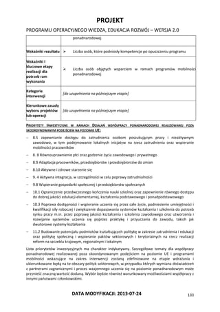 PROJEKT
PROGRAMU OPERACYJNEGO WIEDZA, EDUKACJA ROZWÓJ – WERSJA 2.0
DATA MODYFIKACJI: 2013-07-24 133
ponadnarodowej
Wskaźniki rezultatu  Liczba osób, które podniosły kompetencje po opuszczeniu programu
Wskaźniki i
kluczowe etapy
realizacji dla
potrzeb ram
wykonania
 Liczba osób objętych wsparciem w ramach programów mobilności
ponadnarodowej
Kategorie
interwencji
[do uzupełnienia na późniejszym etapie]
Kierunkowe zasady
wyboru projektów
lub operacji
[do uzupełnienia na późniejszym etapie]
PRIORYTETY INWESTYCYJNE W RAMACH DZIAŁAŃ WSPÓŁPRACY PONADNARODOWEJ REALIZOWANEJ POZA
SKOORDYNOWANYM PODEJŚCIEM NA POZIOMIE UE:
 8.5 zapewnianie dostępu do zatrudnienia osobom poszukującym pracy i nieaktywnym
zawodowo, w tym podejmowanie lokalnych inicjatyw na rzecz zatrudnienia oraz wspieranie
mobilności pracowników
 8. 8 Równouprawnienie płci oraz godzenie życia zawodowego i prywatnego
 8.9 Adaptacja pracowników, przedsiębiorstw i przedsiębiorców do zmian
 8.10 Aktywne i zdrowe starzenie się
 9. 4 Aktywna integracja, w szczególności w celu poprawy zatrudnialności
 9.8 Wspieranie gospodarki społecznej i przedsiębiorstw społecznych
 10.1 Ograniczenie przedwczesnego kończenia nauki szkolnej oraz zapewnienie równego dostępu
do dobrej jakości edukacji elementarnej, kształcenia podstawowego i ponadpodstawowego
 10.3 Poprawa dostępności i wspieranie uczenia się przez całe życie, podniesienie umiejętności i
kwalifikacji siły roboczej i zwiększenie dopasowania systemów kształcenia i szkolenia do potrzeb
rynku pracy m.in. przez poprawę jakości kształcenia i szkolenia zawodowego oraz utworzenia i
rozwijanie systemów uczenia się poprzez praktykę i przyuczania do zawodu, takich jak
dwutorowe systemy kształcenia
 11.2 Budowanie potencjału podmiotów kształtujących politykę w zakresie zatrudnienia i edukacji
oraz politykę społeczną i wspieranie paktów sektorowych i terytorialnych na rzecz realizacji
reform na szczeblu krajowym, regionalnym i lokalnym
Lista priorytetów inwestycyjnych ma charakter indykatywny. Szczegółowe tematy dla współpracy
ponadnarodowej realizowanej poza skoordynowanym podejściem na poziomie UE i programami
mobilności wskazujące na zakres interwencji zostaną zdefiniowane na etapie wdrażania i
ukierunkowane będą na te obszary polityk sektorowych, w przypadku których wymiana doświadczeń
z partnerami zagranicznymi i proces wzajemnego uczenia się na poziomie ponadnarodowym może
przynieść znaczną wartość dodaną. Wybór będzie również warunkowany możliwościami współpracy z
innymi państwami członkowskimi.
 