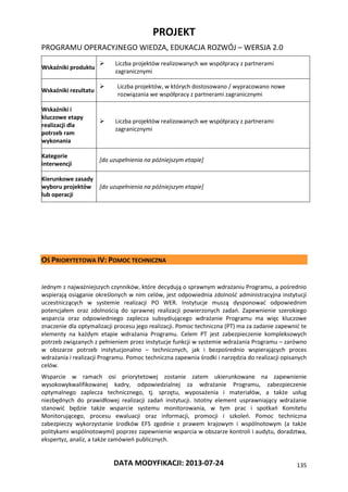 PROJEKT
PROGRAMU OPERACYJNEGO WIEDZA, EDUKACJA ROZWÓJ – WERSJA 2.0
DATA MODYFIKACJI: 2013-07-24 135
Wskaźniki produktu
 Liczba projektów realizowanych we współpracy z partnerami
zagranicznymi
Wskaźniki rezultatu
 Liczba projektów, w których dostosowano / wypracowano nowe
rozwiązania we współpracy z partnerami zagranicznymi
Wskaźniki i
kluczowe etapy
realizacji dla
potrzeb ram
wykonania
 Liczba projektów realizowanych we współpracy z partnerami
zagranicznymi
Kategorie
interwencji
[do uzupełnienia na późniejszym etapie]
Kierunkowe zasady
wyboru projektów
lub operacji
[do uzupełnienia na późniejszym etapie]
OŚ PRIORYTETOWA IV: POMOC TECHNICZNA
Jednym z najważniejszych czynników, które decydują o sprawnym wdrażaniu Programu, a pośrednio
wspierają osiąganie określonych w nim celów, jest odpowiednia zdolność administracyjna instytucji
uczestniczących w systemie realizacji PO WER. Instytucje muszą dysponować odpowiednim
potencjałem oraz zdolnością do sprawnej realizacji powierzonych zadań. Zapewnienie szerokiego
wsparcia oraz odpowiedniego zaplecza subsydiującego wdrażanie Programu ma więc kluczowe
znaczenie dla optymalizacji procesu jego realizacji. Pomoc techniczna (PT) ma za zadanie zapewnić te
elementy na każdym etapie wdrażania Programu. Celem PT jest zabezpieczenie kompleksowych
potrzeb związanych z pełnieniem przez instytucje funkcji w systemie wdrażania Programu – zarówno
w obszarze potrzeb instytucjonalno – technicznych, jak i bezpośrednio wspierających proces
wdrażania i realizacji Programu. Pomoc techniczna zapewnia środki i narzędzia do realizacji opisanych
celów.
Wsparcie w ramach osi priorytetowej zostanie zatem ukierunkowane na zapewnienie
wysokowykwalifikowanej kadry, odpowiedzialnej za wdrażanie Programu, zabezpieczenie
optymalnego zaplecza technicznego, tj. sprzętu, wyposażenia i materiałów, a także usług
niezbędnych do prawidłowej realizacji zadań instytucji. Istotny element usprawniający wdrażanie
stanowić będzie także wsparcie systemu monitorowania, w tym prac i spotkań Komitetu
Monitorującego, procesu ewaluacji oraz informacji, promocji i szkoleń. Pomoc techniczna
zabezpieczy wykorzystanie środków EFS zgodnie z prawem krajowym i wspólnotowym (a także
politykami wspólnotowymi) poprzez zapewnienie wsparcia w obszarze kontroli i audytu, doradztwa,
ekspertyz, analiz, a także zamówień publicznych.
 