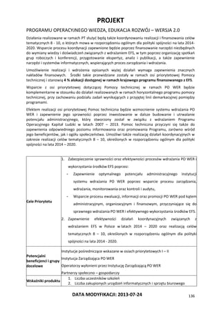 PROJEKT
PROGRAMU OPERACYJNEGO WIEDZA, EDUKACJA ROZWÓJ – WERSJA 2.0
DATA MODYFIKACJI: 2013-07-24 136
Działania realizowane w ramach PT służyć będą także koordynowaniu realizacji i finansowania celów
tematycznych 8 - 10, o których mowa w rozporządzeniu ogólnym dla polityki spójności na lata 2014-
2020. Wsparcie procesu koordynacji zapewnione będzie poprzez finansowanie narzędzi niezbędnych
do wymiany wiedzy i doświadczeń związanych z wdrażaniem EFS, w tym poprzez organizację spotkań
grup roboczych i konferencji, przygotowanie ekspertyz, analiz i publikacji, a także zapewnienie
narzędzi i systemów informatycznych, wspierających proces zarządzania i wdrażania.
Umożliwienie realizacji i wdrożenia opisanych wyżej działań wymaga zapewnienia znacznych
nakładów finansowych. Środki takie przewidziane zostały w ramach osi priorytetowej Pomocy
technicznej i stanowią 4 % alokacji dostępnej w ramach krajowego programu finansowanego z EFS.
Wsparcie z osi priorytetowej dotyczącej Pomocy technicznej w ramach PO WER będzie
komplementarne w stosunku do działań realizowanych w ramach horyzontalnego programu pomocy
technicznej, przy zachowaniu podziału zadań wynikających z przyjętej linii demarkacyjnej pomiędzy
programami.
Efektem realizacji osi priorytetowej Pomoc techniczna będzie wzmocnienie systemu wdrażania PO
WER i zapewnienie jego sprawności poprzez inwestowanie w dalsze budowanie i utrwalanie
potencjału administracyjnego, który stworzony został w związku z wdrażaniem Programu
Operacyjnego Kapitał Ludzki w latach 2007 – 2013. Pomoc techniczna przyczyni się także do
zapewnienia odpowiedniego poziomu informowania oraz promowania Programu, zarówno wśród
jego beneficjentów, jak i ogółu społeczeństwa. Umożliwi także realizację działań koordynacyjnych w
zakresie realizacji celów tematycznych 8 – 10, określonych w rozporządzeniu ogólnym dla polityki
spójności na lata 2014 – 2020.
Cele Priorytetu
1. Zabezpieczenie sprawności oraz efektywności procesów wdrażania PO WER i
wykorzystania środków EFS poprzez:
- Zapewnienie optymalnego potencjału administracyjnego instytucji
systemu wdrażania PO WER poprzez wsparcie procesu zarządzania,
wdrażania, monitorowania oraz kontroli i audytu,
- Wsparcie procesu ewaluacji, informacji oraz promocji PO WER pod kątem
administracyjnym, organizacyjnym i finansowym, przyczyniające się do
sprawnego wdrażania PO WER i efektywnego wykorzystania środków EFS.
2. Zapewnienie efektywności działań koordynacyjnych związanych z
wdrażaniem EFS w Polsce w latach 2014 – 2020 oraz realizacją celów
tematycznych 8 – 10, określonych w rozporządzeniu ogólnym dla polityki
spójności na lata 2014 - 2020.
Potencjalni
beneficjenci i grupy
docelowe
Instytucje pośredniczące wskazane w osiach priorytetowych I – II
Instytucja Zarządzająca PO WER
Operatorzy wyłonieni przez Instytucję Zarządzającą PO WER
Partnerzy społeczno – gospodarczy
Wskaźniki produktu
1. Liczba uczestników szkoleń
2. Liczba zakupionych urządzeń informatycznych i sprzętu biurowego
 