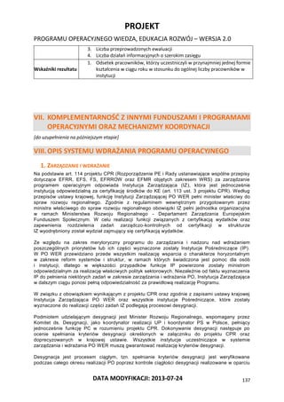 PROJEKT
PROGRAMU OPERACYJNEGO WIEDZA, EDUKACJA ROZWÓJ – WERSJA 2.0
DATA MODYFIKACJI: 2013-07-24 137
3. Liczba przeprowadzonych ewaluacji
4. Liczba działań informacyjnych o szerokim zasięgu
Wskaźniki rezultatu
1. Odsetek pracowników, którzy uczestniczyli w przynajmniej jednej formie
kształcenia w ciągu roku w stosunku do ogólnej liczby pracowników w
instytucji
VII. KOMPLEMENTARNOŚĆ Z INNYMI FUNDUSZAMI I PROGRAMAMI
OPERACYJNYMI ORAZ MECHANIZMY KOORDYNACJI
[do uzupełnienia na późniejszym etapie]
VIII.OPIS SYSTEMU WDRAŻANIA PROGRAMU OPERACYJNEGO
1. ZARZĄDZANIE I WDRAŻANIE
Na podstawie art. 114 projektu CPR (Rozporządzenie PE i Rady ustanawiające wspólne przepisy
dotyczące EFRR, EFS, FS, EFRROW oraz EFMR objętych zakresem WRS) za zarządzanie
programem operacyjnym odpowiada Instytucja Zarządzająca (IZ), która jest jednocześnie
instytucją odpowiedzialną za certyfikację środków do KE (art. 113 ust. 3 projektu CPR). Według
przepisów ustawy krajowej, funkcję Instytucji Zarządzającej PO WER pełni minister właściwy do
spraw rozwoju regionalnego. Zgodnie z regulaminem wewnętrznym przygotowanym przez
ministra właściwego do spraw rozwoju regionalnego obowiązki IZ pełni jednostka organizacyjna
w ramach Ministerstwa Rozwoju Regionalnego - Departament Zarządzania Europejskim
Funduszem Społecznym. W celu realizacji funkcji związanych z certyfikacją wydatków oraz
zapewnienia rozdzielenia zadań zarządczo-kontrolnych od certyfikacji w strukturze
IZ wyodrębniony został wydział zajmujący się certyfikacją wydatków.
Ze względu na zakres merytoryczny programu do zarządzania i nadzoru nad wdrażaniem
poszczególnych priorytetów lub ich części wyznaczone zostały Instytucje Pośredniczące (IP).
W PO WER przewidziano przede wszystkim realizację wsparcia o charakterze horyzontalnym
w zakresie reform systemów i struktur, w ramach których świadczona jest pomoc dla osób
i instytucji, dlatego w większości przypadków funkcje IP powierzone zostały ministrom
odpowiedzialnym za realizację właściwych polityk sektorowych. Niezależnie od faktu wyznaczenia
IP do pełnienia niektórych zadań w zakresie zarządzania i wdrażania PO, Instytucja Zarządzająca
w dalszym ciągu ponosi pełną odpowiedzialność za prawidłową realizację Programu.
W związku z obowiązkiem wynikającym z projektu CPR oraz zgodnie z zapisami ustawy krajowej
Instytucja Zarządzająca PO WER oraz wszystkie instytucje Pośredniczące, które zostały
wyznaczone do realizacji części zadań IZ podlegają procesowi desygnacji.
Podmiotem udzielającym desygnacji jest Minister Rozwoju Regionalnego, wspomagany przez
Komitet ds. Desygnacji, jako koordynator realizacji UP i koordynator PS w Polsce, pełniący
jednocześnie funkcję PC w rozumieniu projektu CPR. Dokonywanie desygnacji następuje po
ocenie spełniania kryteriów desygnacji określonych w załączniku do projektu CPR oraz
doprecyzowanych w krajowej ustawie. Wszystkie instytucje uczestniczące w systemie
zarządzania i wdrażania PO WER muszą gwarantować realizację kryteriów desygnacji.
Desygnacja jest procesem ciągłym, tzn. spełnianie kryteriów desygnacji jest weryfikowane
podczas całego okresu realizacji PO poprzez kontrole ciągłości desygnacji realizowane w oparciu
 