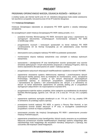 PROJEKT
PROGRAMU OPERACYJNEGO WIEDZA, EDUKACJA ROZWÓJ – WERSJA 2.0
DATA MODYFIKACJI: 2013-07-24 138
o analizę ryzyka, jak również wyniki prac IA i IZ. Udzielona desygnacja może zostać zawieszona
lub wycofana w przypadku naruszenia przez IZ lub IP kryteriów desygnacji.
1.1.1 Instytucja Zarządzająca
Instytucja Zarządzająca odpowiada za zarządzanie PO WER zgodnie z zasadą należytego
zarządzania.
Do szczegółowych zadań Instytucji Zarządzającej PO WER należą ponadto, m.in.:
 powołanie Komitetu Monitorującego PO WER, kierowanie jego pracą i zapewnienie mu
wymaganych dokumentów, umożliwiających monitorowanie wdrażania PO WER
w świetle jego celów;
 przygotowanie rocznych i końcowych sprawozdań na temat realizacji PO WER
i przekazywanie ich do Komisji Europejskiej po ich zatwierdzeniu przez Komitet
Monitorujący;
 dokonywanie oceny postępów realizacji PO WER na podstawie sprawozdań;
 monitorowanie stopnia realizacji wskaźników oraz odchyleń w realizacji wybranych
wskaźników;
 opracowanie i udostępnienie IP oraz beneficjentom wzorów sprawozdań oraz wzorów
wniosków aplikacyjnych i innych dokumentów związanych z realizacją Programu, które są
istotne odpowiednio dla wykonywania ich zadań i realizacji operacji;
 przygotowanie wytycznych dotyczących kwalifikowalności wydatków w ramach PO WER;
 zapewnienie stosowania systemu elektronicznej rejestracji i przechowywania danych
dotyczących każdej operacji, które są niezbędne do monitorowania, oceny, zarządzania
finansowego, weryfikacji i audytu, w tym danych dotyczących poszczególnych
uczestników operacji, w stosownych przypadkach; zapewnienie gromadzenia
i wprowadzania do systemu i tam przechowywania ww. danych, a w odniesieniu do
danych na temat wskaźników zapewnienie ich podziału według płci w przypadkach
wymaganych załącznikiem I do rozporządzenia w sprawie EFS;
 przygotowanie kryteriów wyboru projektów, które następnie są przedkładane do akceptacji
Komitetu Monitorującego, zgodnie z art. 100 ust. 2 lit. a oraz art. 114 ust. 3 lit. a projektu
CPR;
 zapewnienie spełnienia wymogów określonych w art. 114 ust. 3 lit. b-g projektu CPR
w odniesieniu do przebiegu wyboru operacji;
 prowadzenie kontroli realizacji PO WER, w oparciu o Roczny Plan Kontroli, w tym
prowadzenie kontroli działań zleconych w IP oraz, w szczególnie uzasadnionych
przypadkach, kontroli na miejscu projektów;
 opracowanie procedur dla Instytucji Zarządzającej PO WER i zatwierdzanie procedur
Instytucji Pośredniczących;
 zapewnienie prowadzenia przez beneficjentów, których koszty zwracane są na podstawie
faktycznie poniesionych kosztów kwalifikowalnych odrębnego systemu księgowego albo
odpowiedniego kodu księgowego dla wszystkich transakcji związanych z operacją, bez
uszczerbku dla krajowych zasad księgowych;
 