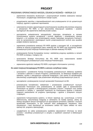 PROJEKT
PROGRAMU OPERACYJNEGO WIEDZA, EDUKACJA ROZWÓJ – WERSJA 2.0
DATA MODYFIKACJI: 2013-07-24 139
 zapewnienie stosowania skutecznych i proporcjonalnych środków zwalczania nadużyć
finansowych, uwzględniając stwierdzone rodzaje ryzyka;
 przygotowanie raportów o nieprawidłowościach oraz przekazywanie ich do uprawnionych
instytucji, zgodnie z systemem raportowania;
 ustanowienie procedur gwarantujących przechowywanie wszelkiej dokumentacji związanej
z wdrażaniem PO WER, w tym dokumentów dotyczących wydatków i audytów
wymaganych dla zapewnienia właściwej ścieżki audytu;
 sporządzenie poświadczenia wiarygodności dotyczące zarządzania w sprawie
funkcjonowania systemu zarządzania i kontroli, legalności i prawidłowości operacji
leżących u ich podstaw oraz przestrzegania zasady należytego zarządzania finansami,
wraz ze sprawozdaniem zawierającym wyniki przeprowadzonych kontroli oraz wszelkie
podjęte działania naprawcze;
 zapewnienie prowadzenia ewaluacji PO WER zgodnie z wymogami UE, w szczególności
zadania te dotyczą przygotowania planu ewaluacji dla PO WER oraz koordynacji działań
prowadzonych przez Instytucje Pośredniczące w zakresie ewaluacji PO WER;
 przekazywanie Komisji Europejskiej rocznej i wieloletniej prognozy wydatków w ramach
PO WER na bieżący i następny rok;
 opracowanie Strategii Komunikacji dla PO WER oraz nadzorowanie działań
komunikacyjnych prowadzonych przez Instytucje Pośredniczące;
 zapewnienie zgodności realizacji PO WER z wymogami informowania i promocji.
Do zadań Instytucji Zarządzającej PO WER w zakresie certyfikacji należy:
 opracowanie i przedłożenie Komisji Europejskiej poświadczonych deklaracji wydatków
i wniosków o płatność w ramach Programu; poświadczanie, że deklaracja wydatków jest
dokładna, wynika z wiarygodnych systemów księgowych i jest oparta na weryfikowalnej
dokumentacji uzupełniającej i była przedmiotem weryfikacji przeprowadzonych przez IZ;
 sporządzanie i przekazywanie rocznych sprawozdań finansowych do KE;
 poświadczanie kompletności, dokładności i prawdziwości przedłożonych rocznych
sprawozdań finansowych oraz poświadczanie, że wydatki ujęte w sprawozdaniach
finansowych są zgodne z obowiązującymi przepisami unijnymi i krajowymi oraz zostały
poniesione w związku z operacjami wybranymi do finansowania zgodnie z kryteriami
mającymi zastosowanie do programu operacyjnego i zgodnie z przepisami unijnymi
i krajowymi;
 zapewnienie funkcjonowania systemu, w którym rejestruje się i przechowuje, w formie
elektronicznej, dokumentację księgową w odniesieniu do każdej operacji, zdolny do
obsługi wszystkich danych wymaganych do sporządzenia wniosków o płatność i rocznych
sprawozdań finansowych, w tym rozliczeń kwot podlegających odzyskaniu, kwot
odzyskanych i kwot wycofanych po anulowaniu całości lub części wkładu na rzecz
operacji lub programu operacyjnego;
 uwzględnianie do celów poświadczania wydatków odpowiednich informacji na temat
procedur i weryfikacji prowadzonych w związku z wydatkami zawartymi w deklaracjach
wydatków;
 