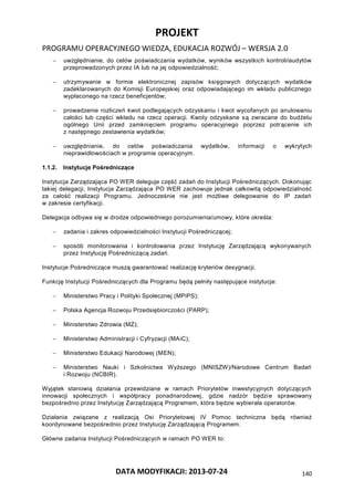 PROJEKT
PROGRAMU OPERACYJNEGO WIEDZA, EDUKACJA ROZWÓJ – WERSJA 2.0
DATA MODYFIKACJI: 2013-07-24 140
 uwzględnianie, do celów poświadczania wydatków, wyników wszystkich kontroli/audytów
przeprowadzonych przez IA lub na jej odpowiedzialność;
 utrzymywanie w formie elektronicznej zapisów księgowych dotyczących wydatków
zadeklarowanych do Komisji Europejskiej oraz odpowiadającego im wkładu publicznego
wypłaconego na rzecz beneficjentów;
 prowadzenie rozliczeń kwot podlegających odzyskaniu i kwot wycofanych po anulowaniu
całości lub części wkładu na rzecz operacji. Kwoty odzyskane są zwracane do budżetu
ogólnego Unii przed zamknięciem programu operacyjnego poprzez potrącenie ich
z następnego zestawienia wydatków;
 uwzględnianie, do celów poświadczania wydatków, informacji o wykrytych
nieprawidłowościach w programie operacyjnym.
1.1.2. Instytucje Pośredniczące
Instytucja Zarządzająca PO WER deleguje część zadań do Instytucji Pośredniczących. Dokonując
takiej delegacji, Instytucja Zarządzająca PO WER zachowuje jednak całkowitą odpowiedzialność
za całość realizacji Programu. Jednocześnie nie jest możliwe delegowanie do IP zadań
w zakresie certyfikacji.
Delegacja odbywa się w drodze odpowiedniego porozumienia/umowy, które określa:
 zadania i zakres odpowiedzialności Instytucji Pośredniczącej;
 sposób monitorowania i kontrolowania przez Instytucję Zarządzającą wykonywanych
przez Instytucję Pośredniczącą zadań.
Instytucje Pośredniczące muszą gwarantować realizację kryteriów desygnacji.
Funkcję Instytucji Pośredniczących dla Programu będą pełniły następujące instytucje:
 Ministerstwo Pracy i Polityki Społecznej (MPiPS);
 Polska Agencja Rozwoju Przedsiębiorczości (PARP);
 Ministerstwo Zdrowia (MZ);
 Ministerstwo Administracji i Cyfryzacji (MAiC);
 Ministerstwo Edukacji Narodowej (MEN);
 Ministerstwo Nauki i Szkolnictwa Wyższego (MNISZW)/Narodowe Centrum Badań
i Rozwoju (NCBIR).
Wyjątek stanowią działania przewidziane w ramach Priorytetów inwestycyjnych dotyczących
innowacji społecznych i współpracy ponadnarodowej, gdzie nadzór będzie sprawowany
bezpośrednio przez Instytucję Zarządzającą Programem, która będzie wybierała operatorów.
Działania związane z realizacją Osi Priorytetowej IV Pomoc techniczna będą również
koordynowane bezpośrednio przez Instytucję Zarządzającą Programem.
Główne zadania Instytucji Pośredniczących w ramach PO WER to:
 