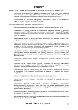 PROJEKT
PROGRAMU OPERACYJNEGO WIEDZA, EDUKACJA ROZWÓJ – WERSJA 2.0
DATA MODYFIKACJI: 2013-07-24 141
 zarządzanie poszczególnymi Priorytetami realizowanymi w ramach PO WER. Instytucja
Pośrednicząca ponosi odpowiedzialność za prawidłowe wdrażanie Priorytetu, a za
powstałe nieprawidłowości odpowiada przed Instytucją Zarządzającą PO WER;
 przygotowanie na podstawie dokumentów opracowanych przez IZ szczegółowych
kryteriów wyboru projektów w ramach Priorytetu;
Instytucja Pośrednicząca odpowiada w szczególności za:
 dokonywanie wyboru proponowanych do realizacji projektów w ramach PO WER;
 zapewnienie, że wybór projektów do finansowania następuje zgodnie z kryteriami
stosowanymi dla PO WER i wymogami określonymi w art. 114 ust. 3 projektu CPR oraz że
projekty te są zgodne z odpowiednimi zasadami wspólnotowymi i krajowymi przez cały
okres ich realizacji;
 podejmowanie decyzji o współfinansowaniu wybranego do realizacji projektu oraz
podpisywanie umów z beneficjentami;
 zapewnienie stosowania przez beneficjentów oraz wszystkie instytucje zaangażowane
w realizację priorytetu, których koszty zwracane są na podstawie faktycznie poniesionych
kosztów odrębnych systemów księgowania lub odpowiednich kodów księgowych dla
wszystkich operacji finansowych związanych z projektem;
 prowadzenie systemu rejestrowania i przechowywania w formie elektronicznej
szczegółowych rejestrów księgowych dla każdego projektu w ramach priorytetu oraz
gromadzenia danych niezbędnych dla zarządzania finansowego, monitoringu, weryfikacji,
audytów i oceny;
 prowadzenie elektronicznego systemu monitorowania realizacji priorytetu w ramach
PO WER;
 rozliczanie umów z beneficjentami zgodnie z przyjętymi procedurami i dokonywanie
płatności, w tym przygotowywanie deklaracji i poświadczenia wydatków w ramach
priorytetu i przekazywanie ich do Instytucji Zarządzającej PO WER;
 przekazywanie Instytucji Zarządzającej PO WER wszystkich niezbędnych informacji
o procedurach i weryfikacjach prowadzonych w związku z wydatkami, dla potrzeb
certyfikacji;
 monitorowanie postępów realizacji umów o dofinansowanie projektów;
 monitorowanie stopnia realizacji wskaźników oraz odchyleń w realizacji wybranych
wskaźników;
 prowadzenie kontroli realizowanych projektów (weryfikację dostarczenia
współfinansowanych produktów i usług oraz tego, że wydatki zadeklarowane przez
beneficjentów zostały faktycznie poniesione i są zgodne z odpowiednimi zasadami
wspólnotowymi i krajowymi);
 opracowanie rocznej i wieloletniej prognozy wydatków w ramach priorytetu i przekazanie
do Instytucji Zarządzającej PO WER;
 przygotowanie rocznych i końcowych sprawozdań z realizacji priorytetu i przekazanie ich
do Instytucji Zarządzającej PO WER;
 