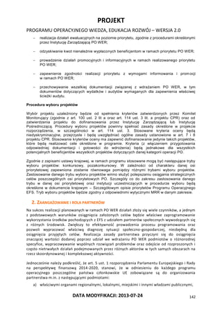PROJEKT
PROGRAMU OPERACYJNEGO WIEDZA, EDUKACJA ROZWÓJ – WERSJA 2.0
DATA MODYFIKACJI: 2013-07-24 142
 realizacja działań ewaluacyjnych na poziomie priorytetu, zgodnie z procedurami określonymi
przez Instytucję Zarządzającą PO WER;
 odzyskiwanie kwot nienależnie wypłaconych beneficjentom w ramach priorytetu PO WER;
 prowadzenie działań promocyjnych i informacyjnych w ramach realizowanego priorytetu
PO WER;
 zapewnienie zgodności realizacji priorytetu z wymogami informowania i promocji
w ramach PO WER;
 przechowywanie wszelkiej dokumentacji związanej z wdrażaniem PO WER, w tym
dokumentów dotyczących wydatków i audytów wymaganych dla zapewnienia właściwej
ścieżki audytu.
Procedura wyboru projektów
Wybór projektu uzależniony będzie od spełnienia kryteriów zatwierdzonych przez Komitet
Monitorujący (zgodnie z art. 100 ust. 2 lit a oraz art. 114 ust. 3 lit. a projektu CPR) oraz od
zatwierdzenia projektu do dofinansowania przez Instytucję Zarządzającą lub Instytucję
Pośredniczącą. Procedury wyboru projektów powinny spełniać zasady określone w projekcie
rozporządzenia, w szczególności w art. 114 ust. 3. Stosowane kryteria oceny będą
niedyskryminacyjne, przejrzyste i będą uwzględniać ogólne zasady ustanowione w art. 7 i 8
projektu CPR. Stosowanie kryteriów oceny ma zapewnić dofinansowanie jedynie takich projektów,
które będą realizować cele określone w programie. Kryteria (z włączeniem przygotowania
odpowiedniej dokumentacji i gotowości do wdrożenia) będą jednakowe dla wszystkich
potencjalnych beneficjentów wszystkich projektów dotyczących danej kategorii operacji PO.
Zgodnie z zapisami ustawy krajowej, w ramach programu stosowane mogą być następujące tryby
wyboru projektów: konkursowy, pozakonkursowy. W zależności od charakteru danej osi
priorytetowej zapewniona zostanie równowaga pomiędzy różnymi trybami wyboru projektów.
Zastosowanie danego trybu wyboru projektów winno służyć polepszaniu osiągania strategicznych
celów poszczególnych osi priorytetowych PO. Szczegóły co do zakresu zastosowania danego
trybu w danej osi priorytetowej oraz instytucji uczestniczących w procedurze wyboru będą
określone w dokumencie krajowym – Szczegółowym opisie priorytetów Programu Operacyjnego
EFS. Tryb wyboru projektów będzie zgodny z odpowiednimi wytycznymi MRR w danym zakresie.
2. ZAANGAŻOWANIE I ROLA PARTNERÓW
Na sukces realizacji planowanych w ramach PO WER działań złoży się wiele czynników, a jednym
z podstawowych warunków osiągnięcia założonych celów będzie właściwe zaprogramowanie
wykorzystania środków pochodzących z EFS z udziałem partnerów społecznych wywodzących się
z różnych środowisk. Zwiększy to efektywność prowadzenia procesu programowania oraz
pozwoli wypracować właściwą diagnozę sytuacji społeczno-gospodarczej, niezbędną dla
osiągnięcia przyjętych celów. Realizacja zasady partnerstwa przyczyni się do osiągnięcia
znaczącej wartości dodanej poprzez udział we wdrażaniu PO WER podmiotów o różnorodnej
specyfice, wypracowywanie wspólnych rozwiązań problemów oraz odejście od rozproszonych i
często nietrwałych działań podejmowanych przez różnych aktorów w tych samych obszarach na
rzecz skoordynowanej i kompleksowej aktywności.
Jednocześnie należy podkreślić, że art. 5 ust. 1 rozporządzenia Parlamentu Europejskiego i Rady
na perspektywę finansową 2014-2020, stanowi, że w odniesieniu do każdego programu
operacyjnego poszczególne państwa członkowskie UE zobowiązane są do organizowania
partnerstwa m.in. z następującymi podmiotami:
a) właściwymi organami regionalnymi, lokalnymi, miejskimi i innymi władzami publicznymi,
 