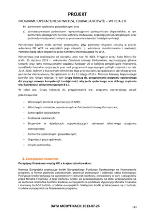 PROJEKT
PROGRAMU OPERACYJNEGO WIEDZA, EDUKACJA ROZWÓJ – WERSJA 2.0
DATA MODYFIKACJI: 2013-07-24 143
b) partnerami społeczno-gospodarczymi oraz
c) zainteresowanymi podmiotami reprezentującymi społeczeństwo obywatelskie, w tym
partnerami działającymi na rzecz ochrony środowiska, organizacjami pozarządowymi oraz
podmiotami odpowiedzialnymi za promowanie równości i niedyskryminacji.
Partnerstwo będzie miało wymiar procesualny, gdyż partnerzy włączeni zostaną w proces
wdrażania PO WER na wszystkich jego etapach, tj. wdrażania, monitorowania i ewaluacji.
Partnerzy będą także włączeni w prace Komitetu Monitorującego PO WER.
Partnerstwo jest realizowane od początku prac nad PO WER. Przyjęcie przez Radę Ministrów
w dn. 15 stycznia 2013 r. dokumentu Założenia Umowy Partnerstwa, wyznaczającej główne
kierunki oraz ramy instytucjonalne wsparcia funduszy UE w kolejnej perspektywie finansowej,
umożliwiło formalne rozpoczęcie prac nad programami operacyjnymi polityki spójności na lata
2014-2020. Jednym z kluczowych elementów tego procesu było zaangażowanie szerokiego grona
partnerów interesariuszy. Zarządzeniem nr 4 z 11 lutego 2013 r. Minister Rozwoju Regionalnego
powołał ww. Grupy robocze, w tym Grupę Roboczą ds. przygotowania programu operacyjnego
dotyczącego rozwoju kompetencji i umiejętności, włączenia społecznego oraz dobrego rządzenia
oraz koordynacji celów tematycznych 8-11.
W skład ww. Grupy roboczej ds. przygotowania ww. programu operacyjnego weszli
przedstawiciele:
 Właściwych komórek organizacyjnych MRR;
 Właściwych ministrów, wymienionych w Założeniach Umowy Partnerstwa;
 Samorządów województw;
 Środowisk naukowych;
 Ekspertów w dziedzinach odpowiadających zakresowi właściwego programu
operacyjnego;
 Partnerów społecznych i gospodarczych;
 Organizacji pozarządowych;
 Innych podmiotów.
3. ZARZĄDZANIE FINANSOWE
Przepływy finansowe między KE a krajem członkowskim:
Komisja Europejska przekazuje środki Europejskiego Funduszu Społecznego na finansowanie
programu w formie płatności zaliczkowych, płatności okresowych i płatności salda końcowego.
Powyższe środki wpływają na wyodrębniony rachunek bankowy, prowadzony w euro i zarządzany
przez Ministra Finansów. Z tego rachunku środki, po przewalutowaniu na złote, przekazywane są
na rachunek dochodów budżetu środków europejskich na podstawie dyspozycji Ministra Finansów
i stanowią dochód budżetu środków europejskich. Następnie środki przekazywane są z budżetu
środków europejskich na finansowanie programu.
 