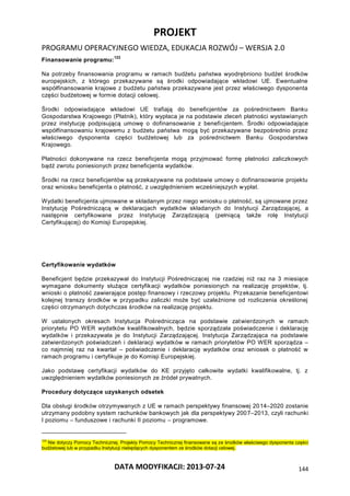 PROJEKT
PROGRAMU OPERACYJNEGO WIEDZA, EDUKACJA ROZWÓJ – WERSJA 2.0
DATA MODYFIKACJI: 2013-07-24 144
Finansowanie programu:
123
Na potrzeby finansowania programu w ramach budżetu państwa wyodrębniono budżet środków
europejskich, z którego przekazywane są środki odpowiadające wkładowi UE. Ewentualne
współfinansowanie krajowe z budżetu państwa przekazywane jest przez właściwego dysponenta
części budżetowej w formie dotacji celowej.
Środki odpowiadające wkładowi UE trafiają do beneficjentów za pośrednictwem Banku
Gospodarstwa Krajowego (Płatnik), który wypłaca je na podstawie zleceń płatności wystawianych
przez instytucję podpisującą umowę o dofinansowanie z beneficjentem. Środki odpowiadające
współfinansowaniu krajowemu z budżetu państwa mogą być przekazywane bezpośrednio przez
właściwego dysponenta części budżetowej lub za pośrednictwem Banku Gospodarstwa
Krajowego.
Płatności dokonywane na rzecz beneficjenta mogą przyjmować formę płatności zaliczkowych
bądź zwrotu poniesionych przez beneficjenta wydatków.
Środki na rzecz beneficjentów są przekazywane na podstawie umowy o dofinansowanie projektu
oraz wniosku beneficjenta o płatność, z uwzględnieniem wcześniejszych wypłat.
Wydatki beneficjenta ujmowane w składanym przez niego wniosku o płatność, są ujmowane przez
Instytucję Pośredniczącą w deklaracjach wydatków składanych do Instytucji Zarządzającej, a
następnie certyfikowane przez Instytucję Zarządzającą (pełniącą także rolę Instytucji
Certyfikującej) do Komisji Europejskiej.
Certyfikowanie wydatków
Beneficjent będzie przekazywał do Instytucji Pośredniczącej nie rzadziej niż raz na 3 miesiące
wymagane dokumenty służące certyfikacji wydatków poniesionych na realizację projektów, tj.
wnioski o płatność zawierające postęp finansowy i rzeczowy projektu. Przekazanie beneficjentowi
kolejnej transzy środków w przypadku zaliczki może być uzależnione od rozliczenia określonej
części otrzymanych dotychczas środków na realizację projektu.
W ustalonych okresach Instytucja Pośrednicząca na podstawie zatwierdzonych w ramach
priorytetu PO WER wydatków kwalifikowalnych, będzie sporządzała poświadczenie i deklarację
wydatków i przekazywała je do Instytucji Zarządzającej. Instytucja Zarządzająca na podstawie
zatwierdzonych poświadczeń i deklaracji wydatków w ramach priorytetów PO WER sporządza –
co najmniej raz na kwartał – poświadczenie i deklarację wydatków oraz wniosek o płatność w
ramach programu i certyfikuje je do Komisji Europejskiej.
Jako podstawę certyfikacji wydatków do KE przyjęto całkowite wydatki kwalifikowalne, tj. z
uwzględnieniem wydatków poniesionych ze źródeł prywatnych.
Procedury dotyczące uzyskanych odsetek
Dla obsługi środków otrzymywanych z UE w ramach perspektywy finansowej 2014–2020 zostanie
utrzymany podobny system rachunków bankowych jak dla perspektywy 2007–2013, czyli rachunki
I poziomu – funduszowe i rachunki II poziomu – programowe.
123
Nie dotyczy Pomocy Technicznej. Projekty Pomocy Technicznej finansowane są ze środków właściwego dysponenta części
budżetowej lub w przypadku Instytucji niebędących dysponentem ze środków dotacji celowej.
 