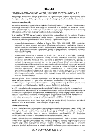 PROJEKT
PROGRAMU OPERACYJNEGO WIEDZA, EDUKACJA ROZWÓJ – WERSJA 2.0
DATA MODYFIKACJI: 2013-07-24 147
efektywnego budowania polityk publicznych, w ograniczonym stopniu wykorzystany został
obowiązkowy dla wszystkich programów operacyjnych katalog wspólnych wskaźników kluczowych.
System sprawozdawczości
Wzorem rozwiązania przyjętego dla perspektywy finansowej 2007-2013, dokumenty sprawozdawcze
dostarczają informacji na temat występujących problemów oraz odchyleń od przyjętych założeń i
celów, przyczyniając się do wczesnego reagowania na występujące nieprawidłowości, stanowiąc
jednocześnie punkt wyjścia do przeprowadzania badań ewaluacyjnych.
W przypadku PO WER za sporządzanie dokumentów sprawozdawczych na poziomie Programu
odpowiada Instytucja Zarządzająca (IZ), która zgodnie z rozporządzeniem przedkłada do Komisji
Europejskiej dwa rodzaje raportów rocznych, różniących się zakresem danych:
- sprawozdanie uproszczone – składane w latach: 2016, 2018, 2020, 2021 i 2022, zawierające
informacje dotyczące postępu rzeczowego i finansowego Programu, zrealizowane działania w
zakresie spełniania warunków ex-ante, opis czynników wpływających na realizację Programu
wraz z podjętymi działaniami naprawczymi, postęp w przygotowaniu i wdrożeniu wspólnych
planów działania (JAP)
- sprawozdanie analityczne – składane w latach: 2017, 2019, 2023 (końcowe), zawierające
szczegółowe informacje i pogłębioną ocenę realizacji wszystkich elementów Programu,
dodatkowe elementy dotyczące m.in. zgodności z politykami wspólnotowymi, postępu w
realizacji zintegrowanego podejścia do rozwoju terytorialnego, działań ukierunkowanych na
promowanie równości kobiet i mężczyzn oraz zapobieganie dyskryminacji, postępu we wdrażaniu
działań ponadregionalnych i ponadnarodowych, postępu w realizacji działań w dziedzinie
innowacji społecznych, rezultatów działań informacyjnych i promocyjnych. Ponadto
sprawozdania składane w 2019 i 2023 r. zawierają opis dotyczący oceny postępów w realizacji
celów Programu i wkładu w realizację celów Strategii Europa 2020 oraz realizacji wskaźników
rezultatu długoterminowego.
Ponadto, zgodnie z rozporządzeniem ogólnym (art. 102 CPR) wymagane będzie przekazywanie dwa
razy w roku (do 31 stycznia i 31 lipca) drogą elektroniczną danych dotyczących wydatków
kwalifikowanych w programach, w tym w podziale na kategorie interwencji. Do informacji dołączane
będą prognozy certyfikacji wydatków do KE na bieżący i kolejny rok budżetowy.
W 2019 r. zakłada się dokonanie oceny wykonania PO WER, która polegać będzie na sprawdzeniu
stopnia osiągnięcia wyznaczonych wcześniej kamieni milowych (wartości pośrednich wskaźników) na
poziomie poszczególnych osi priorytetowych. Podstawę dla tego procesu będą stanowić wskaźniki
produktu oraz wskaźniki finansowe. Niemniej stopień osiągania kamieni milowych monitorowany
będzie już od sprawozdania rocznego przedkładanego do KE w 2017 (za rok 2016).
Wyniki przeprowadzonej oceny będą miały wpływ na decyzje Komisji Europejskiej w zakresie
przyznania rezerwy wykonania w ramach danej osi priorytetowej.
Komitet Monitorujący
W skład Komitet Monitorujący Programu Operacyjnego Wiedza Edukacja Rozwój (KM PO WER) 2014-
2020 będą wchodzić przedstawiciele Instytucji Zarządzającej PO WER, Instytucji Pośredniczących i
przedstawicieli partnerów oraz, z głosem doradczym, przedstawiciele KE. Komitetowi
Monitorującemu przewodniczy przedstawiciel Instytucji Zarządzającej PO WER.
Komitet Monitorujący czuwa nad efektywnością i jakością wdrażania PO WER na poziomie krajowym.
Komitet zbiera się przynajmniej raz do roku i dokonuje przeglądu realizacji programu i postępów w
osiąganiu jego celów. Szczegółowo analizuje wszelkie kwestie, które wpływają na wykonanie
programu. Komitet wydaje opinie w sprawie wszelkich zmian programu zaproponowanych przez
 