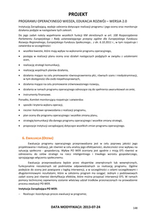 PROJEKT
PROGRAMU OPERACYJNEGO WIEDZA, EDUKACJA ROZWÓJ – WERSJA 2.0
DATA MODYFIKACJI: 2013-07-24 148
Instytucję Zarządzającą, wydaje zalecenia dotyczące realizacji programu i jego oceny oraz monitoruje
działania podjęte w następstwie tych zaleceń.
Do jego zadań należy wypełnianie wszelkich funkcji KM określonych w art. 100 Rozporządzenia
Parlamentu Europejskiego i Rady ustanawiającego przepisy ogólne dla Europejskiego Funduszu
Rozwoju Regionalnego, Europejskiego Funduszu Społecznego… z dn. 6.10.2011 r., w tym rozpatruje i
zatwierdza w szczególności:
 wszelkie kwestie, które mają wpływ na wykonanie programu operacyjnego,
 postępy w realizacji planu oceny oraz działań następczych podjętych w związku z ustaleniami
ocen,
 realizację strategii komunikacji,
 realizację wspólnych planów działania,
 działania mające na celu promowanie równouprawnienia płci, równych szans i niedyskryminacji,
w tym dostępności dla osób niepełnosprawnych,
 działania mające na celu promowanie zrównoważonego rozwoju,
 działania w ramach programu operacyjnego odnoszące się do spełnienia uwarunkowań ex ante,
 instrumenty finansowe.
Ponadto, Komitet monitorujący rozpatruje i zatwierdza:
 sposób i kryteria wyboru operacji,
 roczne i końcowe sprawozdania z realizacji programu,
 plan oceny dla programu operacyjnego i wszelkie zmiany planu,
 strategię komunikacji dla danego programu operacyjnego i wszelkie zmiany strategii,
 propozycje instytucji zarządzającej dotyczące wszelkich zmian programu operacyjnego.
6. EWALUACJA (OCENA)
Ewaluacja programu operacyjnego przeprowadzana jest w celu poprawy jakości jego
projektowania i realizacji, jak również w celu analizy jego efektywności, skuteczności oraz wpływu na
sytuację społeczno - gospodarczą. Wpływ PO WER oceniany jest zgodnie z misją EFS również w
odniesieniu do celów strategii na rzecz inteligentnego i trwałego wzrostu gospodarczego,
sprzyjającego włączeniu społecznemu.
Ewaluacja przeprowadzana będzie przez ekspertów zewnętrznych lub wewnętrznych,
funkcjonalnie niezależnych od podmiotów odpowiedzialnych za realizację programu. Ogólne
podejście do oceny jest powiązane z logiką interwencji, a w szczególności z celami szczegółowymi i
długoterminowymi rezultatami, które w założeniu program ma osiągać. Jednym z podstawowych
zadań oceny jest również identyfikacja efektów, które można przypisać interwencji EFS. W ramach
pomocy technicznej zapewniony zostanie właściwy udział środków przeznaczonych na prowadzenie
procesu ewaluacji PO WER.
Instytucja Zarządzająca PO WER:
 Realizuje i koordynuje proces ewaluacji w programie;
 